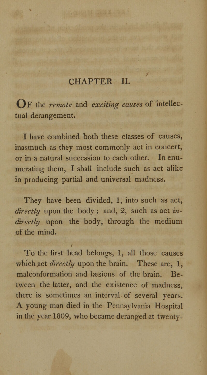 CHAPTER II. Of the remote and exciting causes of intellec- tual derangement. I have combined both these classes of causes, inasmuch as they most commonly act in concert, or in a natural succession to each other. In enu- merating them, I shall include such as act alike in producing partial and universal madness. They have been divided, 1, into such as act, directly upon the body; and, 2, such as act in- directly upon the body, through the medium of the mind. To the first head belongs, 1, all those causes which act directly upon the brain. These are, 1, malconformation and lsesions of the brain. Be- tween the latter, and the existence of madness, there is sometimes an interval of several years. A young man died in the Pennsylvania Hospital in the year 1809, who became deranged at twenty-