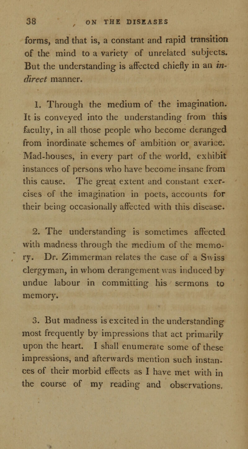 forms, and that is, a constant and rapid transition of the mind to a variety of unrelated subjects. But the understanding is affected chiefly in an in- direct manner. 1. Through the medium of the imagination. It is conveyed into the understanding from this faculty, in all those people who become deranged from inordinate schemes of ambition or avarice. Mad-houses, in every part of the world, exhibit instances of persons who have become insane from this cause. The great extent and constant exer- cises of the imagination in poets, accounts for their being occasionally affected with this disease. 2. The understanding is sometimes affected with madness through the medium of the memo- ry. Dr. Zimmerman relates the case of a Suiss clergyman, in whom derangement was induced by undue labour in committing his sermons to memory. 3. But madness is excited in the understanding most frequently by impressions that act primarily upon the heart. I shall enumerate some of these impressions, and afterwards mention such instan- ces of their morbid effects as I have met with in the course of my reading and observations.