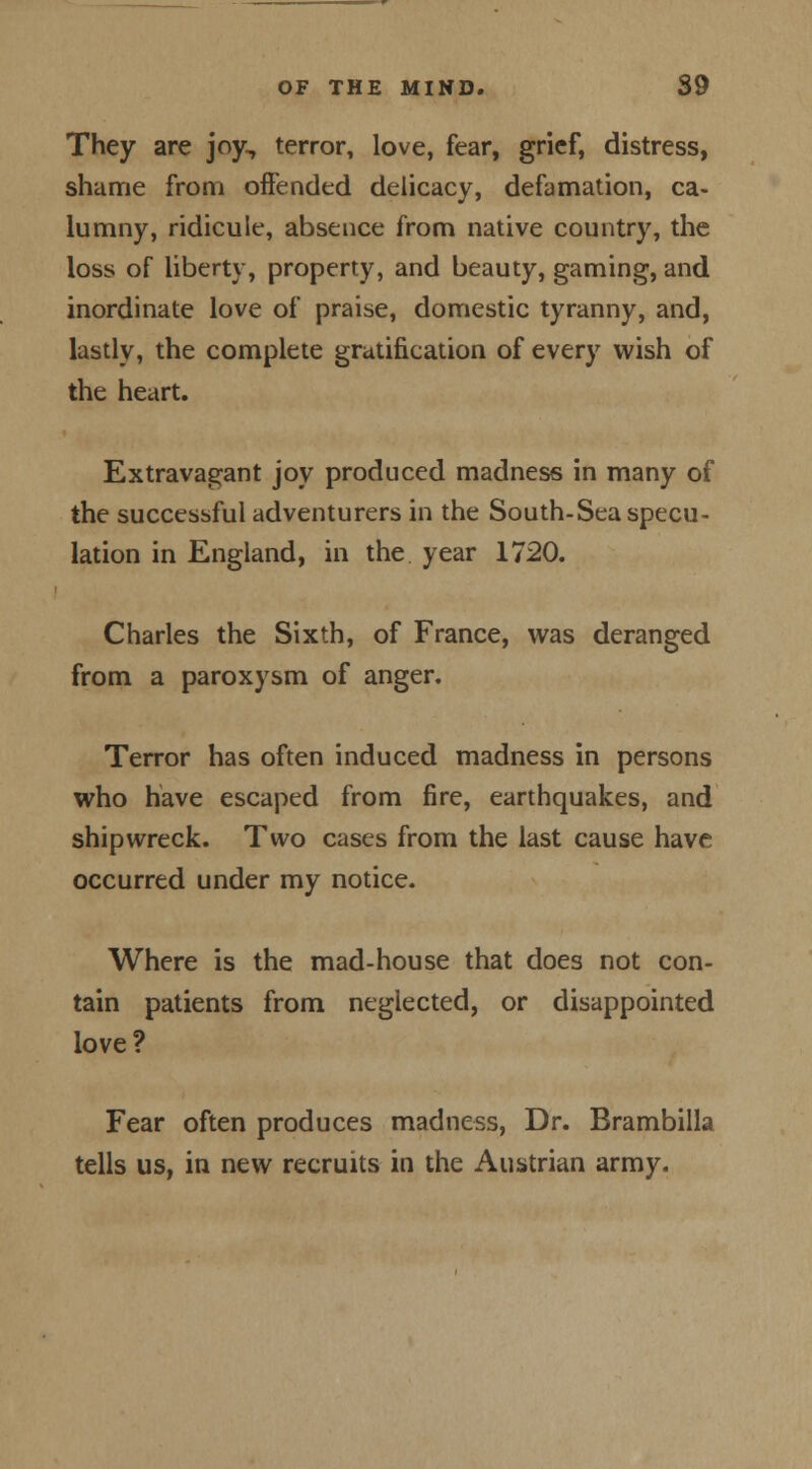 They are joy, terror, love, fear, grief, distress, shame from offended delicacy, defamation, ca- lumny, ridicule, absence from native country, the loss of liberty, property, and beauty, gaming, and inordinate love of praise, domestic tyranny, and, lastly, the complete gratification of every wish of the heart. Extravagant joy produced madness in many of the successful adventurers in the South-Sea specu- lation in England, in the. year 1720. Charles the Sixth, of France, was deranged from a paroxysm of anger. Terror has often induced madness in persons who have escaped from fire, earthquakes, and shipwreck. Two cases from the last cause have occurred under my notice. Where is the mad-house that does not con- tain patients from neglected, or disappointed love? Fear often produces madness, Dr. Brambilla tells us, in new recruits in the Austrian army.