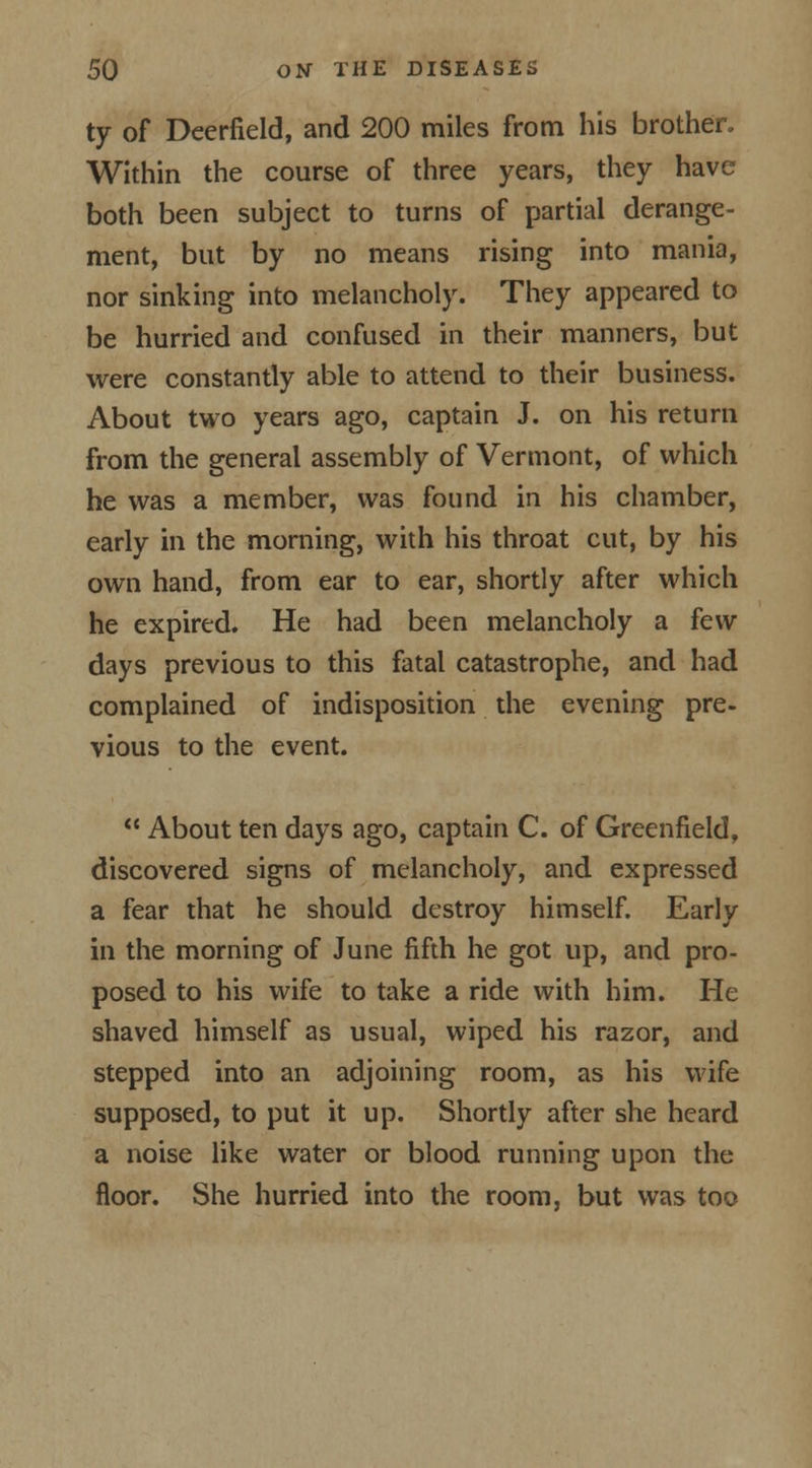 ty of Deerfield, and 200 miles from his brother. Within the course of three years, they have both been subject to turns of partial derange- ment, but by no means rising into mania, nor sinking into melancholy. They appeared to be hurried and confused in their manners, but were constantly able to attend to their business. About two years ago, captain J. on his return from the general assembly of Vermont, of which he was a member, was found in his chamber, early in the morning, with his throat cut, by his own hand, from ear to ear, shortly after which he expired. He had been melancholy a few days previous to this fatal catastrophe, and had complained of indisposition the evening pre- vious to the event.  About ten days ago, captain C. of Greenfield, discovered signs of melancholy, and expressed a fear that he should destroy himself. Early in the morning of June fifth he got up, and pro- posed to his wife to take a ride with him. He shaved himself as usual, wiped his razor, and stepped into an adjoining room, as his wife supposed, to put it up. Shortly after she heard a noise like water or blood running upon the floor. She hurried into the room, but was too