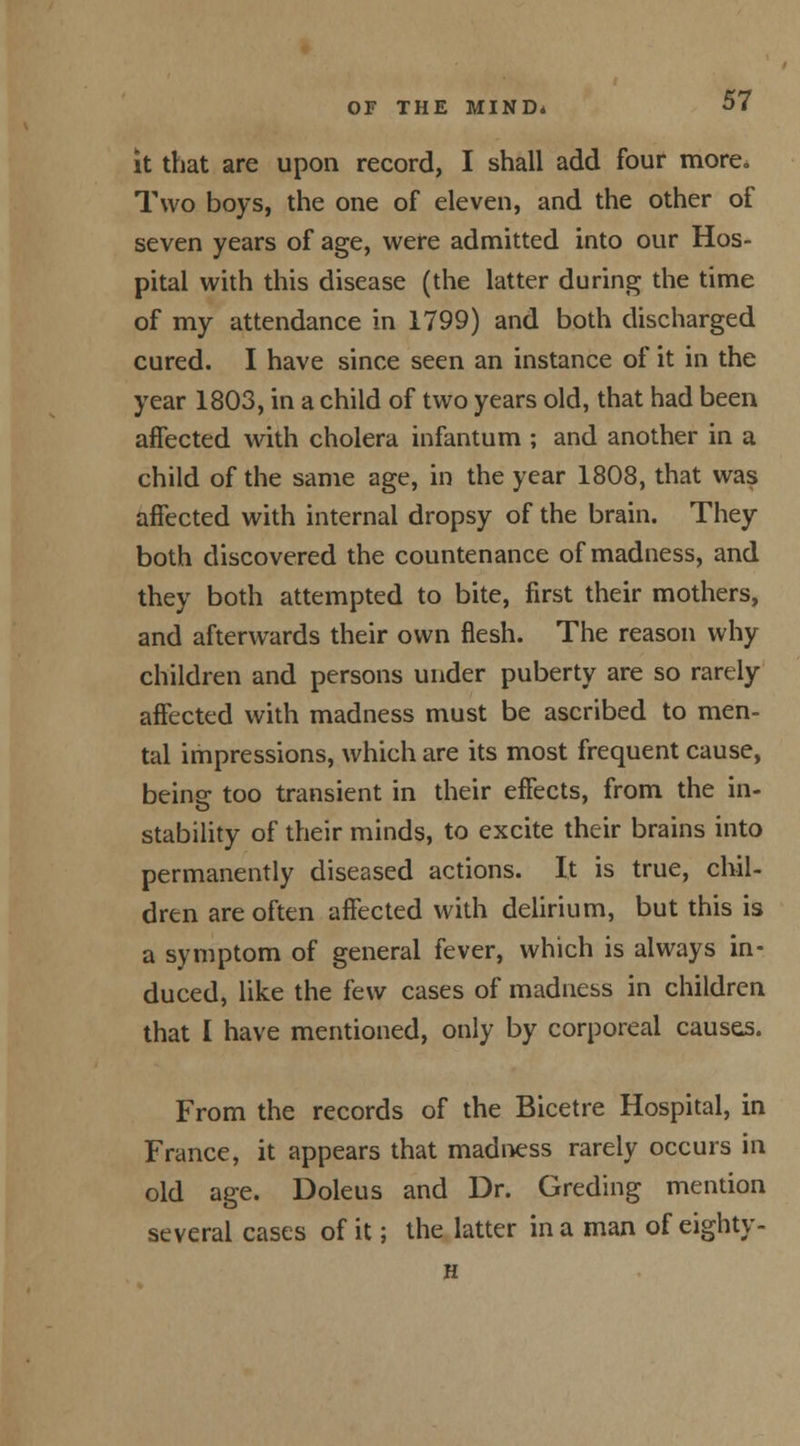 it that are upon record, I shall add four more. Two boys, the one of eleven, and the other of seven years of age, were admitted into our Hos- pital with this disease (the latter during the time of my attendance in 1799) and both discharged cured. I have since seen an instance of it in the year 1803, in a child of two years old, that had been affected with cholera infantum ; and another in a child of the same age, in the year 1808, that was affected with internal dropsy of the brain. They both discovered the countenance of madness, and they both attempted to bite, first their mothers, and afterwards their own flesh. The reason why children and persons under puberty are so rarely affected with madness must be ascribed to men- tal impressions, which are its most frequent cause, beins: too transient in their effects, from the in- stability of their minds, to excite their brains into permanently diseased actions. It is true, chil- dren are often affected with delirium, but this is a symptom of general fever, which is always in- duced, like the few cases of madness in children that I have mentioned, only by corporeal causes. From the records of the Bicetre Hospital, in France, it appears that madness rarely occurs in old age. Doleus and Dr. Greding mention several cases of it; the latter in a man of eighty - H