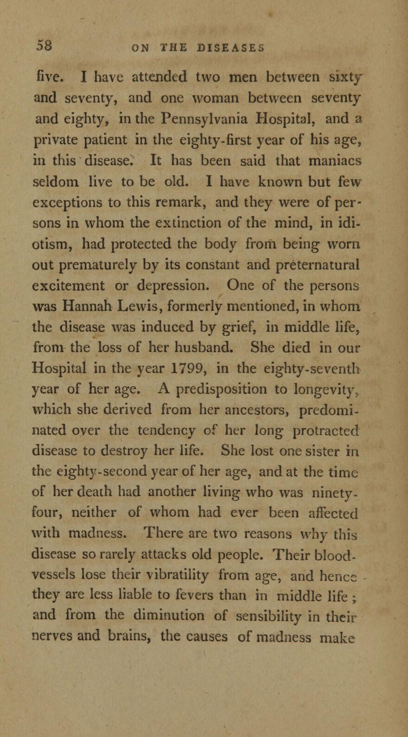 five. I have attended two men between sixty and seventy, and one woman between seventy and eighty, in the Pennsylvania Hospital, and a private patient in the eighty-first year of his age, in this disease. It has been said that maniacs seldom live to be old. I have known but few exceptions to this remark, and they were of per- sons in whom the extinction of the mind, in idi- otism, had protected the body from being worn out prematurely by its constant and preternatural excitement or depression. One of the persons was Hannah Lewis, formerly mentioned, in whom the disease was induced by grief, in middle life, from the loss of her husband. She died in our Hospital in the year 1799, in the eighty-seventh year of her age. A predisposition to longevity, which she derived from her ancestors, predomi- nated over the tendency of her long protracted disease to destroy her life. She lost one sister in the eighty-second year of her age, and at the time of her death had another living who was ninety- four, neither of whom had ever been affected with madness. There are two reasons why this disease so rarely attacks old people. Their blood- vessels lose their vibratility from age, and hence they are less liable to fevers than in middle life ; and from the diminution of sensibility in their nerves and brains, the causes of madness make