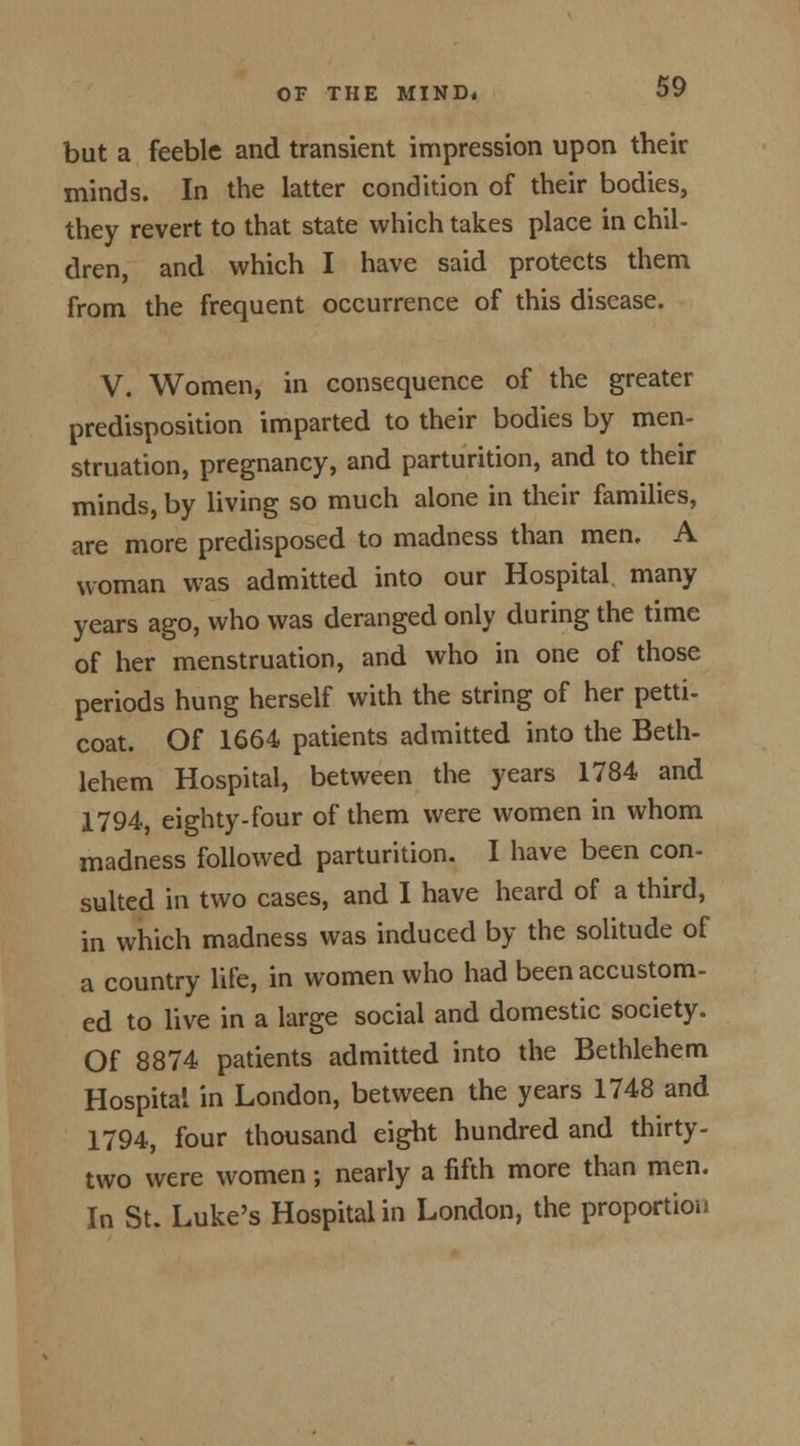 but a feeble and transient impression upon their minds. In the latter condition of their bodies, they revert to that state which takes place in chil- dren, and which I have said protects them from the frequent occurrence of this disease. V. Women, in consequence of the greater predisposition imparted to their bodies by men- struation, pregnancy, and parturition, and to their minds, by living so much alone in their families, are more predisposed to madness than men, A woman was admitted into our Hospital many years ago, who was deranged only during the time of her menstruation, and who in one of those periods hung herself with the string of her petti- coat. Of 1664 patients admitted into the Beth- lehem Hospital, between the years 1784 and 1794, eighty-four of them were women in whom madness followed parturition. I have been con- sulted in two cases, and I have heard of a third, in which madness was induced by the solitude of a country life, in women who had been accustom- ed to live in a large social and domestic society. Of 8874 patients admitted into the Bethlehem Hospital in London, between the years 1748 and 1794, four thousand eight hundred and thirty- two were women; nearly a fifth more than men. In St. Luke's Hospital in London, the proportion