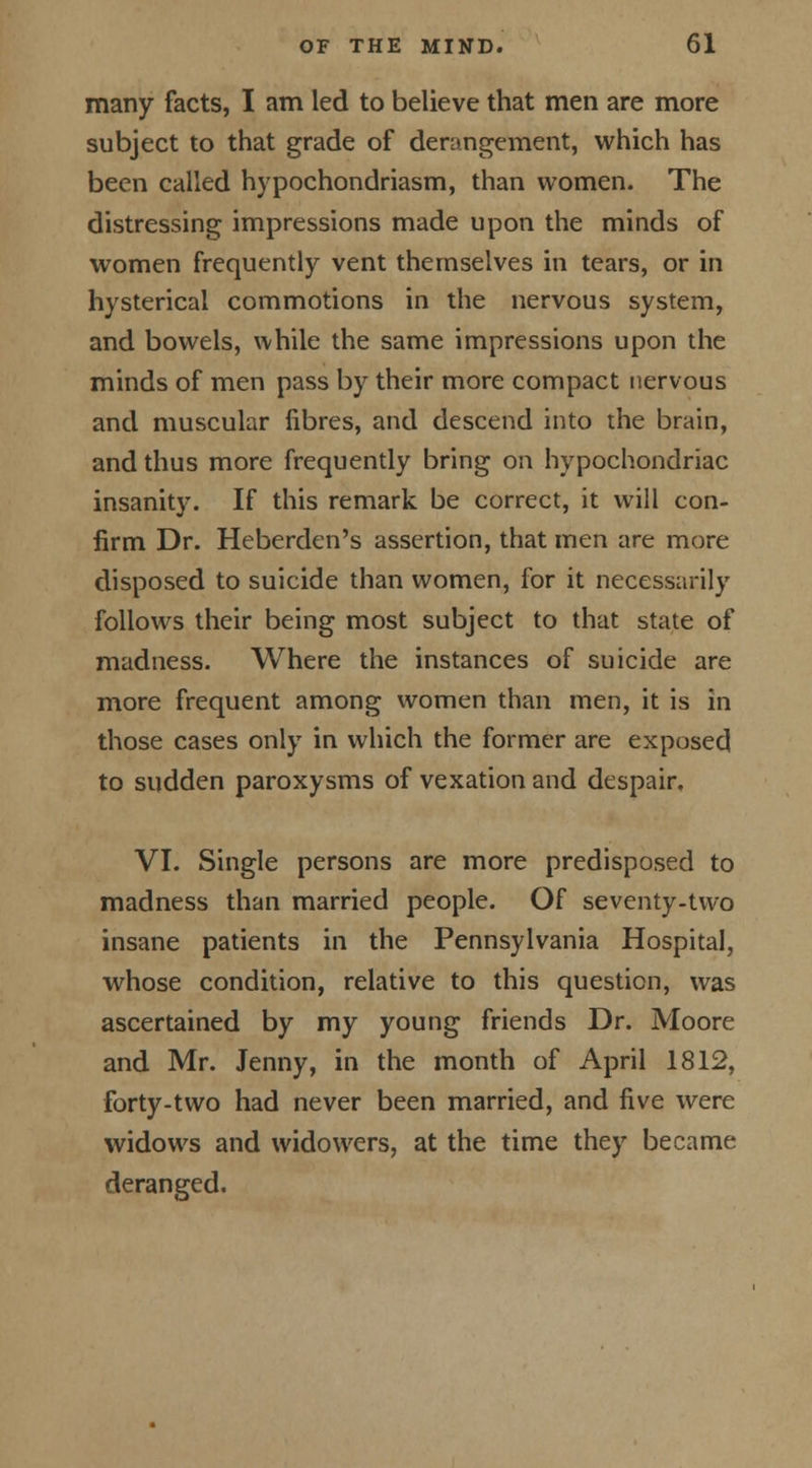 many facts, I am led to believe that men are more subject to that grade of derangement, which has been called h)rpochondriasm, than women. The distressing impressions made upon the minds of women frequently vent themselves in tears, or in hysterical commotions in the nervous system, and bowels, while the same impressions upon the minds of men pass by their more compact nervous and muscular fibres, and descend into the brain, and thus more frequently bring on hypochondriac insanity. If this remark be correct, it will con- firm Dr. Heberdcn's assertion, that men are more disposed to suicide than women, for it necessarily follows their being most subject to that state of madness. Where the instances of suicide are more frequent among women than men, it is in those cases only in which the former are exposed to sudden paroxysms of vexation and despair. VI. Single persons are more predisposed to madness than married people. Of seventy-two insane patients in the Pennsylvania Hospital, whose condition, relative to this question, was ascertained by my young friends Dr. Moore and Mr. Jenny, in the month of April 1812, forty-two had never been married, and five were widows and widowers, at the time they became deranged.