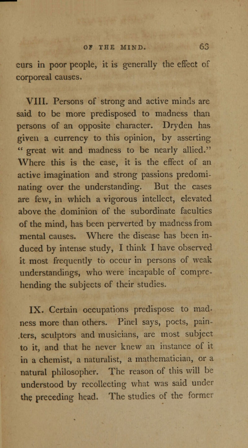 curs in poor people, it is generally the effect of corporeal causes. VIII. Persons of strong and active minds are said to be more predisposed to madness than persons of an opposite character. Dryden has given a currency to this opinion, by asserting  great wit and madness to be nearly allied. Where this is the case, it is the effect of an active imagination and strong passions predomi- nating over the understanding. But the cases are few, in which a vigorous intellect, elevated above the dominion of the subordinate faculties of the mind, has been perverted by madness from mental causes. Where the disease has been in- duced by intense study, I think I have observed it most frequently to occur in persons of weak understandings, who were incapable of compre- hending the subjects of their studies. IX. Certain occupations predispose to mad- ness more than others. Pinel says, poets, pain- .ters, sculptors and musicians, are most subject to it, and that he never knew an instance of it in a chemist, a naturalist, a mathematician, or a natural philosopher. The reason of this will be understood by recollecting what was said under the preceding head. The studies of the former