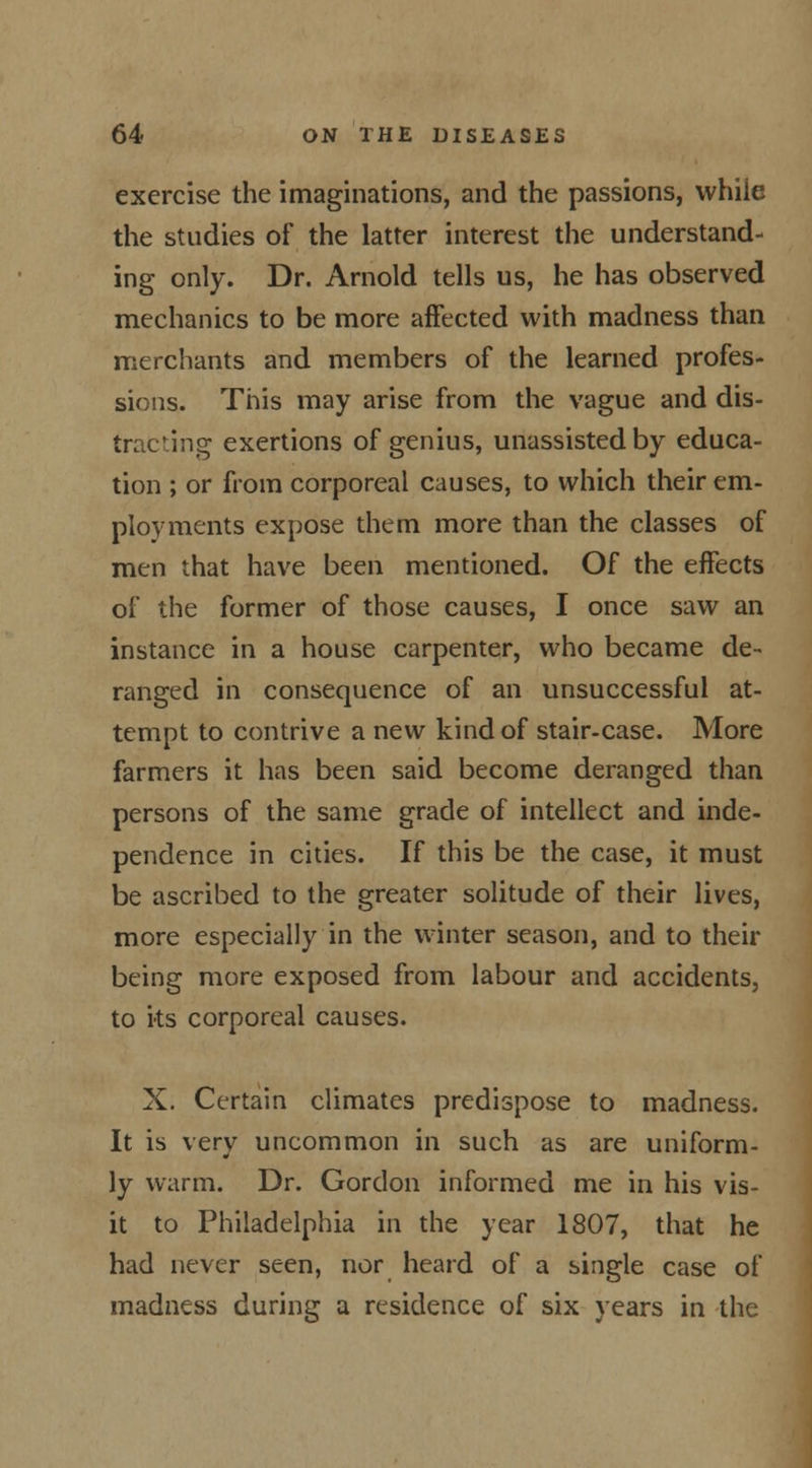 exercise the imaginations, and the passions, while the studies of the latter interest the understand- ing only. Dr. Arnold tells us, he has observed mechanics to be more affected with madness than merchants and members of the learned profes- sions. This may arise from the vague and dis- traCting exertions of genius, unassisted by educa- tion ; or from corporeal causes, to which their em- ployments expose them more than the classes of men that have been mentioned. Of the effects of the former of those causes, I once saw an instance in a house carpenter, who became de- ranged in consequence of an unsuccessful at- tempt to contrive a new kind of stair-case. More farmers it has been said become deranged than persons of the same grade of intellect and inde- pendence in cities. If this be the case, it must be ascribed to the greater solitude of their lives, more especially in the winter season, and to their being more exposed from labour and accidents, to ks corporeal causes. X. Certain climates predispose to madness. It is very uncommon in such as are uniform- ly warm. Dr. Gordon informed me in his vis- it to Philadelphia in the year 1807, that he had never seen, nor heard of a single case of madness during a residence of six years in the