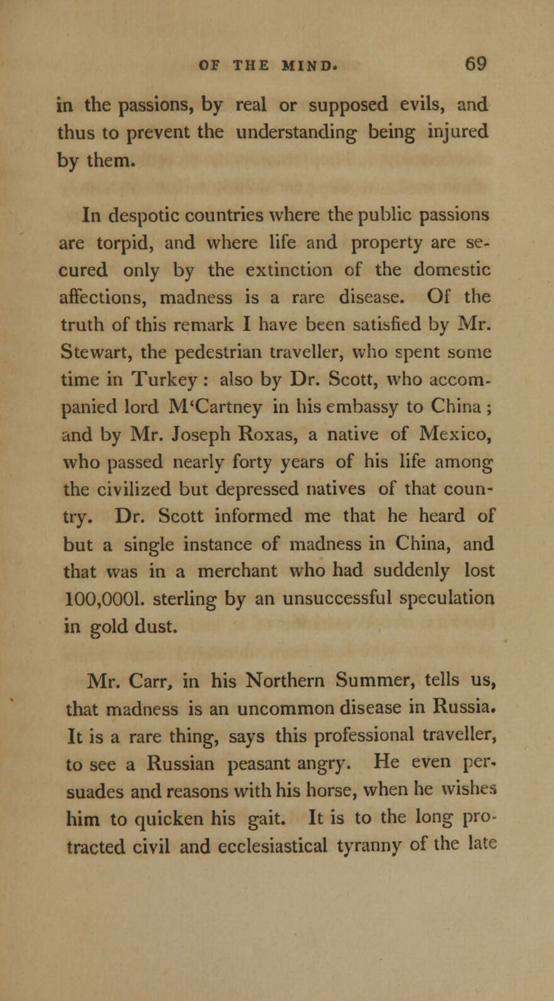in the passions, by real or supposed evils, and thus to prevent the understanding being injured by them. In despotic countries where the public passions are torpid, and where life and property are se- cured only by the extinction of the domestic affections, madness is a rare disease. Of the truth of this remark I have been satisfied by Mr. Stewart, the pedestrian traveller, who spent some time in Turkey : also by Dr. Scott, who accom- panied lord M'Cartney in his embassy to China ; and by Mr. Joseph Roxas, a native of Mexico, who passed nearly forty years of his life among the civilized but depressed natives of that coun- try. Dr. Scott informed me that he heard of but a single instance of madness in China, and that was in a merchant who had suddenly lost 100,0001. sterling by an unsuccessful speculation in gold dust. Mr. Carr, in his Northern Summer, tells us, that madness is an uncommon disease in Russia. It is a rare thing, says this professional traveller, to see a Russian peasant angry. He even per. suades and reasons with his horse, when he wishes him to quicken his gait. It is to the long pro- tracted civil and ecclesiastical tyranny of the late