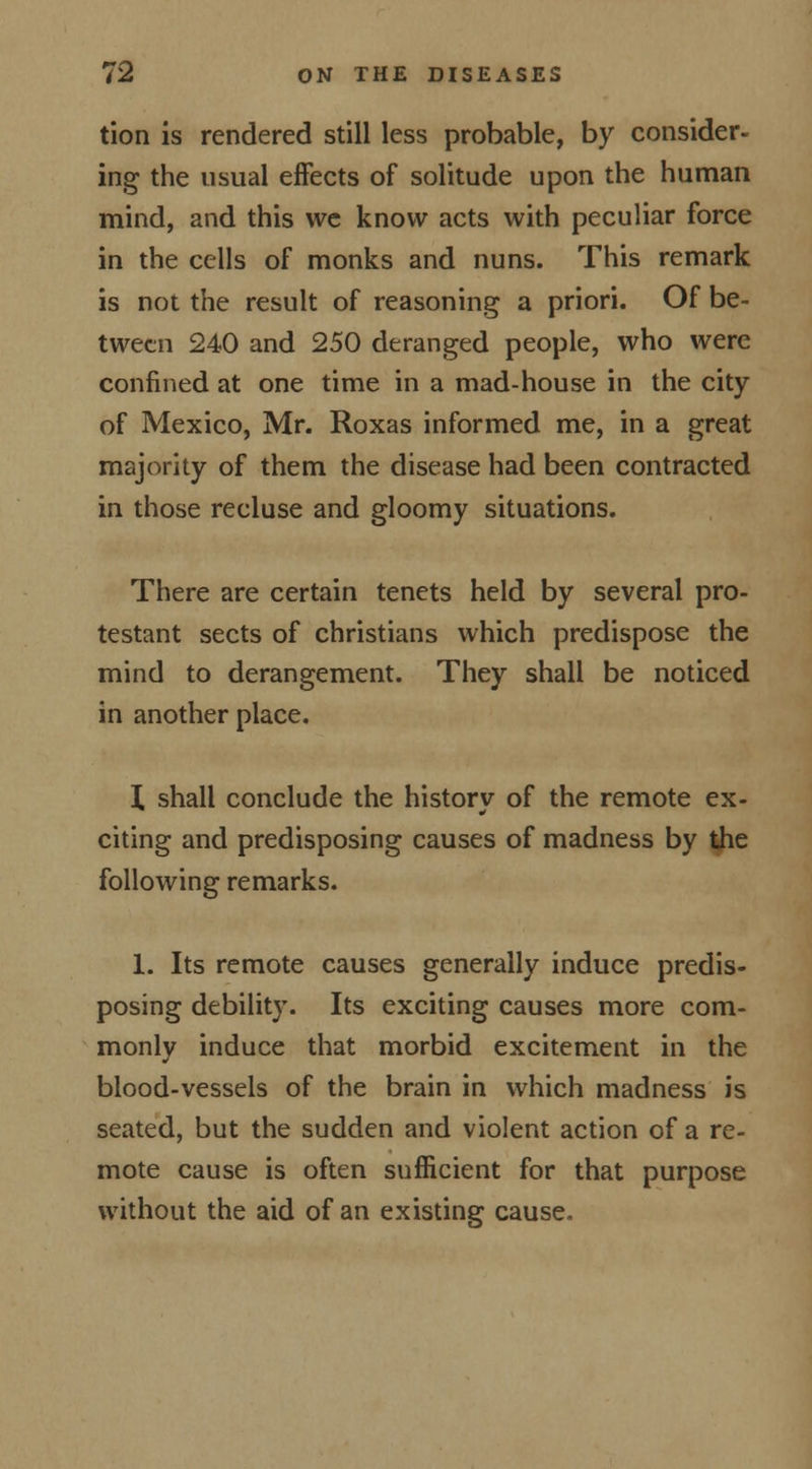 tion is rendered still less probable, by consider- ing the usual effects of solitude upon the human mind, and this we know acts with peculiar force in the cells of monks and nuns. This remark is not the result of reasoning a priori. Of be- tween 240 and 250 deranged people, who were confined at one time in a mad-house in the city of Mexico, Mr. Roxas informed me, in a great majority of them the disease had been contracted in those recluse and gloomy situations. There are certain tenets held by several pro- testant sects of christians which predispose the mind to derangement. They shall be noticed in another place. X shall conclude the history of the remote ex- citing and predisposing causes of madness by the following remarks. 1. Its remote causes generally induce predis- posing debility. Its exciting causes more com- monly induce that morbid excitement in the blood-vessels of the brain in which madness is seated, but the sudden and violent action of a re- mote cause is often sufficient for that purpose without the aid of an existing cause.