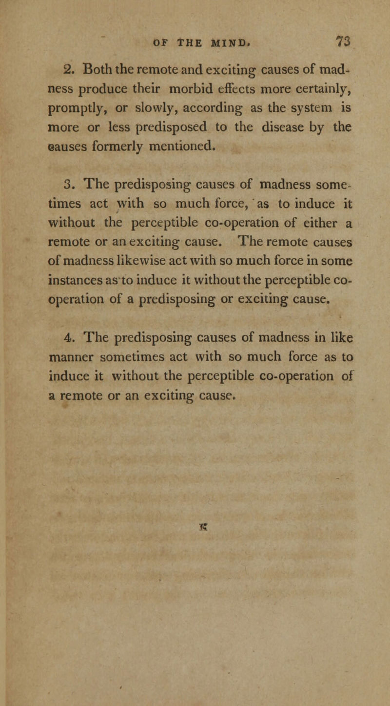 2. Both the remote and exciting causes of mad- ness produce their morbid effects more certainly, promptly, or slowly, according as the system is more or less predisposed to the disease by the ©auses formerly mentioned. 3. The predisposing causes of madness some- times act with so much force, as to induce it without the perceptible co-operation of either a remote or an exciting cause. The remote causes of madness likewise act with so much force in some instances as to induce it without the perceptible co- operation of a predisposing or exciting cause. 4. The predisposing causes of madness in like manner sometimes act with so much force as to induce it without the perceptible co-operation of a remote or an exciting cause.