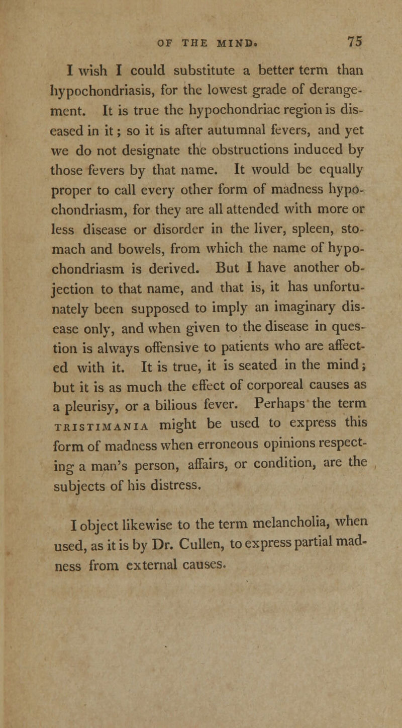 I wish I could substitute a better term than hypochondriasis, for the lowest grade of derange- ment. It is true the hypochondriac region is dis- eased in it; so it is after autumnal fevers, and yet we do not designate the obstructions induced by those fevers by that name. It would be equally proper to call every other form of madness hypo- chondriasm, for they are all attended with more or less disease or disorder in the liver, spleen, sto- mach and bowels, from which the name of hypo- chondriasm is derived. But I have another ob- jection to that name, and that is, it has unfortu- nately been supposed to imply an imaginary dis- ease only, and when given to the disease in ques- tion is always offensive to patients who are affect- ed with it. It is true, it is seated in the mind; but it is as much the effect of corporeal causes as a pleurisy, or a bilious fever. Perhaps the term tristimania might be used to express this form of madness when erroneous opinions respect- ing a man's person, affairs, or condition, are the subjects of his distress. I object likewise to the term melancholia, when used, as it is by Dr. Cullen, to express partial mad- ness from external causes.