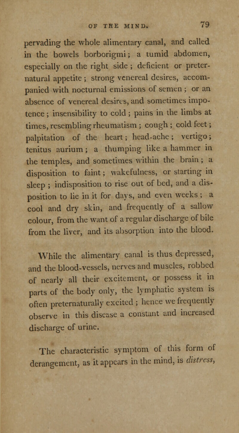 pervading the whole alimentary canal, and called in the bowels borborigmi; a tumid abdomen, especially on the right side ; deficient or preter- natural appetite ; strong venereal desires, accom- panied with nocturnal emissions of semen ; or an absence of venereal desires, and sometimes impo- tence ; insensibility to cold; pains in the limbs at times, resembling rheumatism ; cough ; cold feet; palpitation of the heart; head-ache ; vertigo; tenitus aurium ; a thumping like a hammer in the temples, and sometimes within the brain; a disposition to faint; wakefulness, or starting in sleep ; indisposition to rise out of bed, and a dis- position to lie in it for days, and even weeks ; a cool and dry skin, and frequently of a sallow colour, from the want of a regular discharge of bile from the liver, and its absorption into the blood. While the alimentary canal is thus depressed, and the blood-vessels, nerves and muscles, robbed of nearly all their excitement, or possess it in parts of the body only, the lymphatic system is often preternaturally excited ; hence we frequently observe in this disease a constant and increased discharge of urine. The characteristic symptom of this form of derangement, as it appears in the mind, is distress,