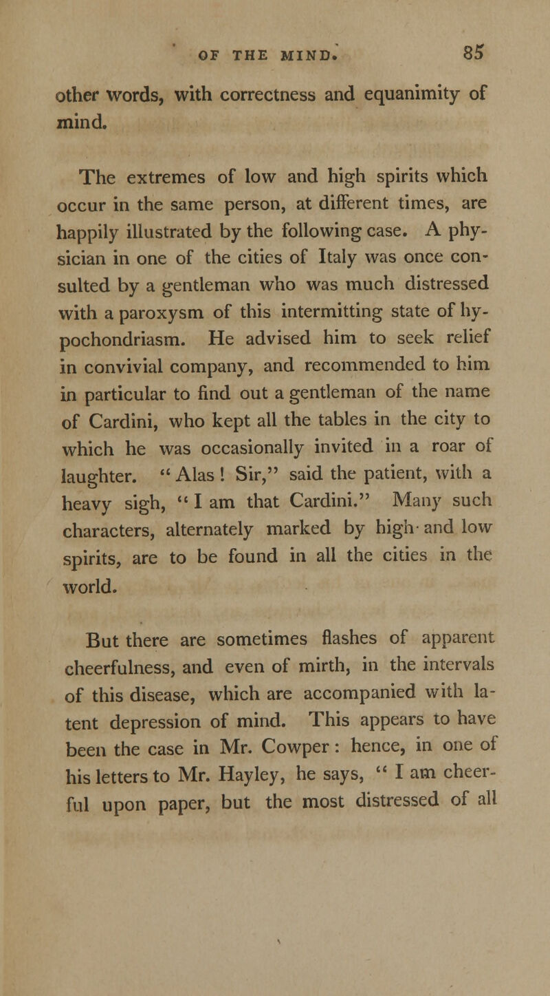 other words, with correctness and equanimity of mind. The extremes of low and high spirits which occur in the same person, at different times, are happily illustrated by the following case. A phy- sician in one of the cities of Italy was once con- sulted by a gentleman who was much distressed with a paroxysm of this intermitting state of hy- pochondriasm. He advised him to seek relief in convivial company, and recommended to him in particular to find out a gentleman of the name of Cardini, who kept all the tables in the city to which he was occasionally invited in a roar of laughter.  Alas ! Sir, said the patient, with a heavy sigh,  I am that Cardini. Many such characters, alternately marked by high and low spirits, are to be found in all the cities in the world. But there are sometimes flashes of apparent cheerfulness, and even of mirth, in the intervals of this disease, which are accompanied with la- tent depression of mind. This appears to have been the case in Mr. Cowper: hence, in one of his letters to Mr. Hayley, he says,  I am cheer- ful upon paper, but the most distressed of all