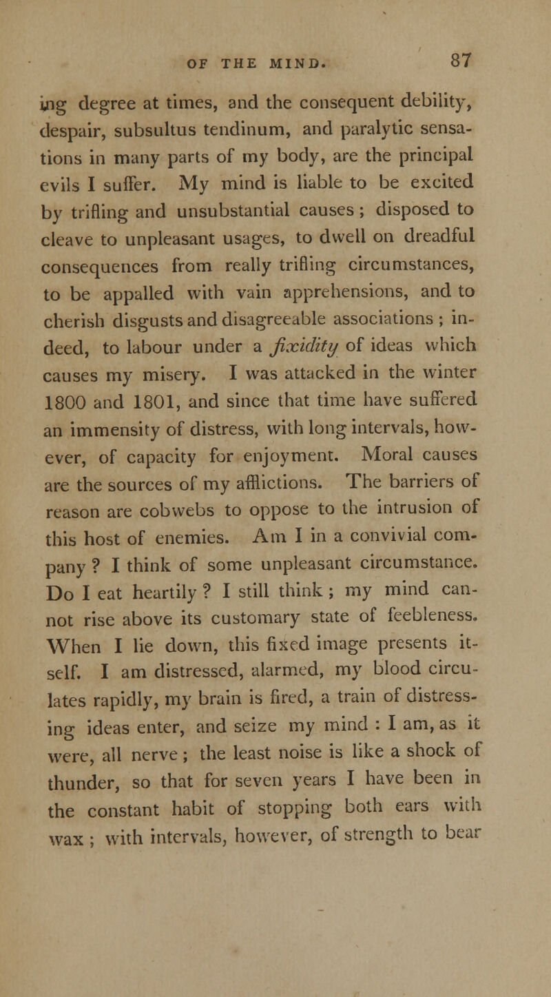 ing degree at times, and the consequent debility, despair, subsultus tendinum, and paralytic sensa- tions in many parts of my body, are the principal evils I suffer. My mind is liable to be excited by trifling and unsubstantial causes ; disposed to cleave to unpleasant usages, to dwell on dreadful consequences from really trifling circumstances, to be appalled with vain apprehensions, and to cherish disgusts and disagreeable associations ; in- deed, to labour under a jixidity of ideas which causes my misery. I was attacked in the winter 1800 and 1801, and since that time have suffered an immensity of distress, with long intervals, how- ever, of capacity for enjoyment. Moral causes are the sources of my afflictions. The barriers of reason are cobwebs to oppose to the intrusion of this host of enemies. Ami in a convivial com- pany ? I think of some unpleasant circumstance. Do I eat heartily ? I still think; my mind can- not rise above its customary state of feebleness. When I lie down, this fixed image presents it- self. I am distressed, alarmed, my blood circu- lates rapidly, my brain is fired, a train of distress- ing ideas enter, and seize my mind : I am, as it were, all nerve; the least noise is like a shock of thunder, so that for seven years I have been in the constant habit of stopping both ears with wax ; with intervals, however, of strength to bear