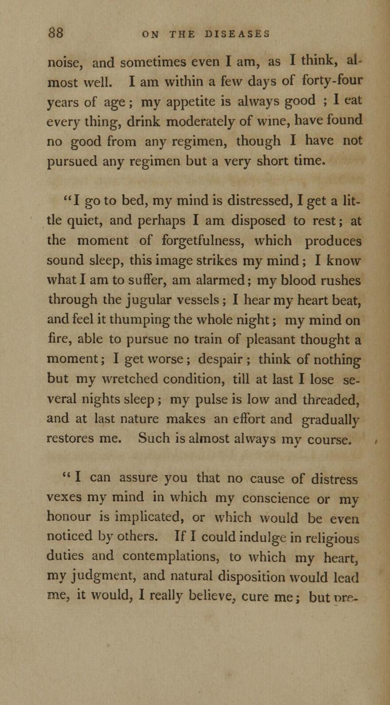 noise, and sometimes even I am, as I think, al- most well. I am within a few days of forty-four years of age; my appetite is always good ; I eat every thing, drink moderately of wine, have found no good from any regimen, though I have not pursued any regimen but a very short time. I go to bed, my mind is distressed, I get a lit- tle quiet, and perhaps I am disposed to rest; at the moment of forgetfulness, which produces sound sleep, this image strikes my mind; I know what I am to suffer, am alarmed; my blood rushes through the jugular vessels ; I hear my heart beat, and feel it thumping the whole night; my mind on fire, able to pursue no train of pleasant thought a moment; I get worse; despair ; think of nothing but my wretched condition, till at last I lose se- veral nights sleep; my pulse is low and threaded, and at last nature makes an effort and gradually restores me. Such is almost always my course. 111 can assure you that no cause of distress vexes my mind in which my conscience or my honour is implicated, or which would be even noticed by others. If I could indulge in religious duties and contemplations, to which my heart, my judgment, and natural disposition would lead me, it would, I really believe, cure me; but ore-