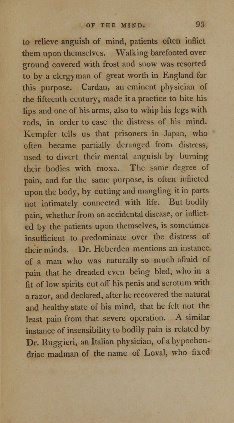 to relieve anguish of mind, patients often inflict them upon themselves. Walking barefooted over ground covered with frost and snow was resorted to by a clergyman of great worth in England for this purpose. Cardan, an eminent physician of the fifteenth century, made it a practice to bite his lips and one of his arms, also to whip his legs with rods, in order to ease the distress of his mind. Kempfer tells us that prisoners in Japan, who often became partially deranged from distress, used to divert their mental anguish by burning their bodies with moxa. The same degree of pain, and for the same purpose, is often inflicted upon the body, by cutting and mangling it in parts not intimately connected with life. But bodily pain, whether from an accidental disease, or inflict- ed by the patients upon themselves, is sometimes insufficient to predominate over the distress of their minds. Dr. Heberden mentions an instance of a man who was naturally so much afraid of pain that he dreaded even being bled, who in a fit of low spirits cut off his penis and scrotum with a razor, and declared, after he recovered the natural and healthy state of his mind, that he felt not the least pain from that severe operation. A similar instance of insensibility to bodily pain is related by Dr. Ruggieri, an Italian physician, of a hypochon- driac madman of the name of Loval, who fixed