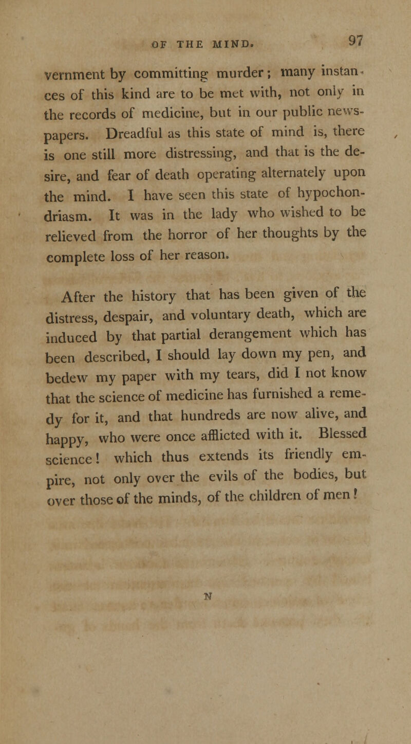 vernment by committing: murder; many instan* ces of this kind are to be met with, not only in the records of medicine, but in our public news- papers. Dreadful as this state of mind is, there is one still more distressing, and that is the de- sire, and fear of death operating alternately upon the mind. I have seen this state of hypochon- driasis It was in the lady who wished to be relieved from the horror of her thoughts by the complete loss of her reason. After the history that has been given of the distress, despair, and voluntary death, which are induced by that partial derangement which has been described, I should lay down my pen, and bedew my paper with my tears, did I not know that the science of medicine has furnished a reme- dy for it, and that hundreds are now alive, and happy, who were once afflicted with it. Blessed science! which thus extends its friendly em- pire, not only over the evils of the bodies, but over those of the minds, of the children of men!