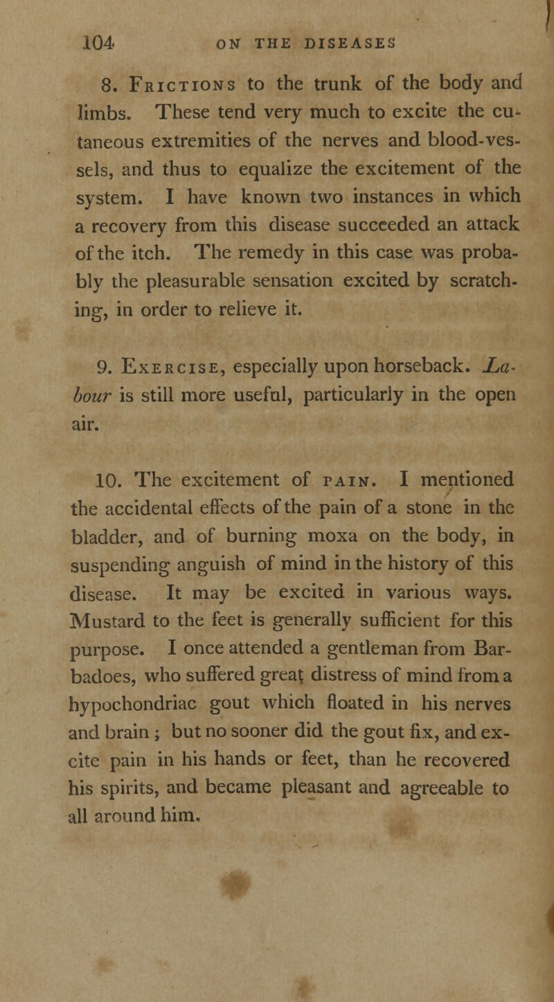 8. Frictions to the trunk of the body and limbs. These tend very much to excite the cu- taneous extremities of the nerves and blood-ves- sels, and thus to equalize the excitement of the system. I have known two instances in which a recovery from this disease succeeded an attack of the itch. The remedy in this case was proba- bly the pleasurable sensation excited by scratch- ing, in order to relieve it. 9. Exercise, especially upon horseback. La- bour is still more useful, particularly in the open air. 10. The excitement of pain. I mentioned the accidental effects of the pain of a stone in the bladder, and of burning moxa on the body, in suspending anguish of mind in the history of this disease. It may be excited in various ways. Mustard to the feet is generally sufficient for this purpose. I once attended a gentleman from Bar- badoes, who suffered great distress of mind from a hypochondriac gout which floated in his nerves and brain ; but no sooner did the gout fix, and ex- cite pain in his hands or feet, than he recovered his spirits, and became pleasant and agreeable to all around him.
