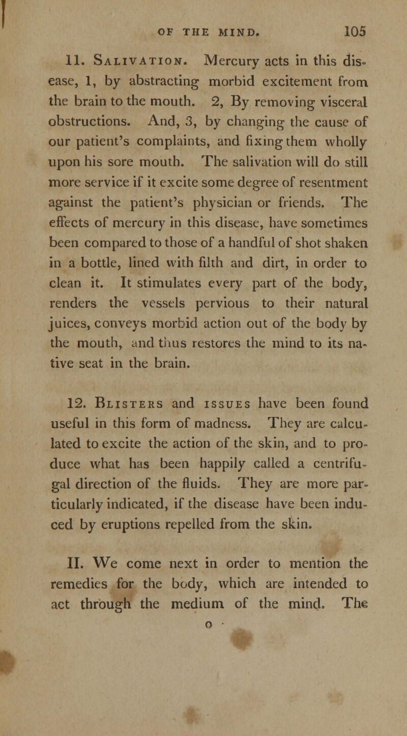 11. Salivation. Mercury acts in this dis- ease, 1, by abstracting morbid excitement from the brain to the mouth. 2, By removing visceral obstructions. And, 3, by changing the cause of our patient's complaints, and fixing them wholly upon his sore mouth. The salivation will do still more service if it excite some degree of resentment against the patient's physician or friends. The effects of mercury in this disease, have sometimes been compared to those of a handful of shot shaken in a bottle, lined with filth and dirt, in order to clean it. It stimulates every part of the body, renders the vessels pervious to their natural juices, conveys morbid action out of the body by the mouth, and thus restores the mind to its na- tive seat in the brain. 12. Blisters and issues have been found useful in this form of madness. They are calcu- lated to excite the action of the skin, and to pro- duce what has been happily called a centrifu- gal direction of the fluids. They are more par- ticularly indicated, if the disease have been indu- ced by eruptions repelled from the skin. II. We come next in order to mention the remedies for the body, which are intended to act through the medium of the mind. The o