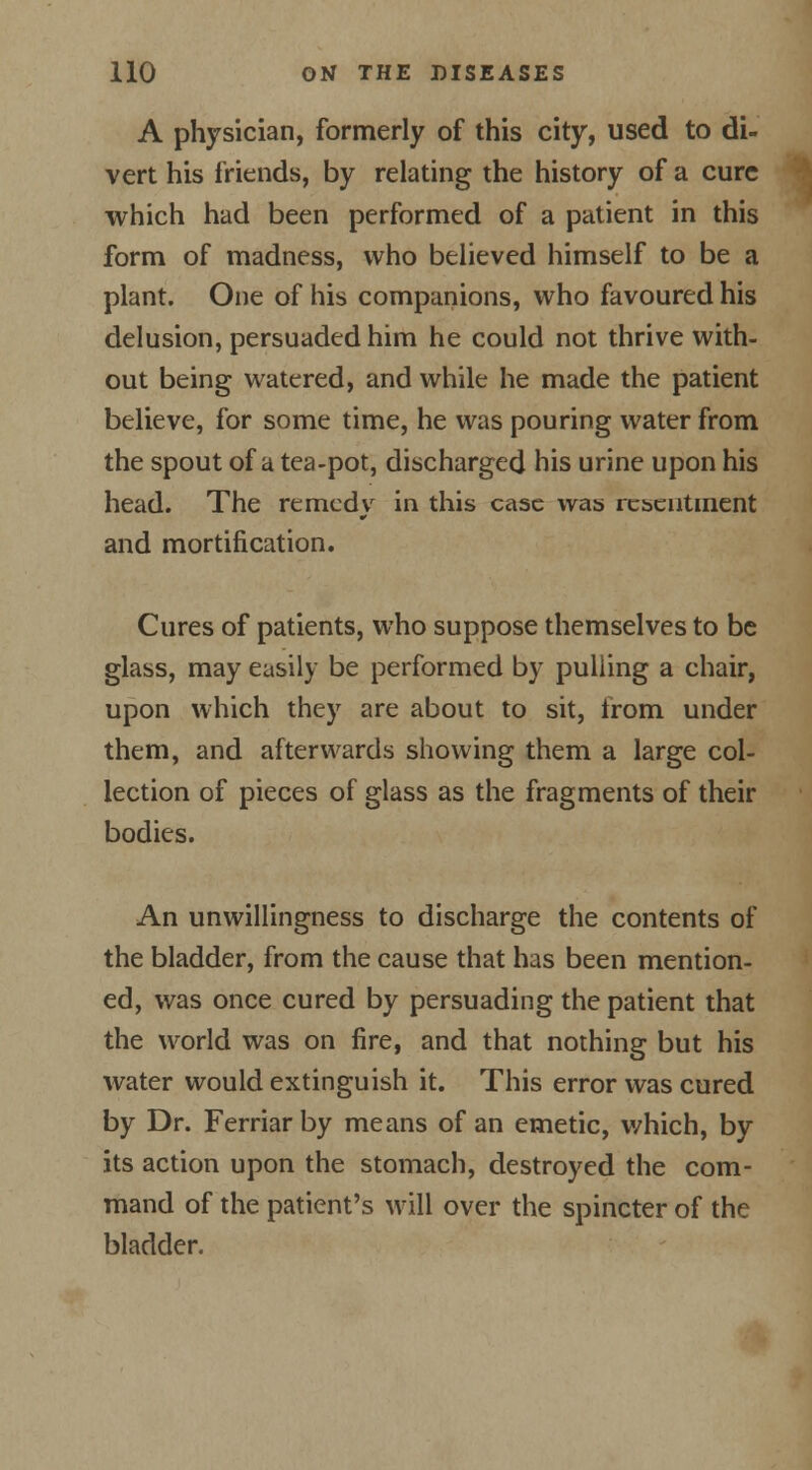 A physician, formerly of this city, used to di- vert his friends, by relating the history of a cure which had been performed of a patient in this form of madness, who believed himself to be a plant. One of his companions, who favoured his delusion, persuaded him he could not thrive with- out being watered, and while he made the patient believe, for some time, he was pouring water from the spout of a tea-pot, discharged his urine upon his head. The remedy in this case was resentment and mortification. Cures of patients, who suppose themselves to be glass, may easily be performed by pulling a chair, upon which they are about to sit, from under them, and afterwards showing them a large col- lection of pieces of glass as the fragments of their bodies. An unwillingness to discharge the contents of the bladder, from the cause that has been mention- ed, was once cured by persuading the patient that the world was on fire, and that nothing but his water would extinguish it. This error was cured by Dr. Ferriarby means of an emetic, which, by its action upon the stomach, destroyed the com- mand of the patient's will over the spincter of the bladder.