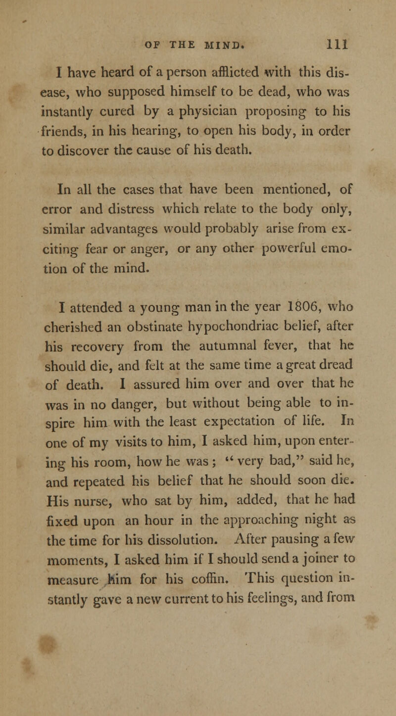 I have heard of a person afflicted with this dis- ease, who supposed himself to be dead, who was instantly cured by a physician proposing to his friends, in his hearing, to open his body, in order to discover the cause of his death. In all the cases that have been mentioned, of error and distress which relate to the body only, similar advantages would probably arise from ex- citing fear or anger, or any other powerful emo- tion of the mind. I attended a young man in the year 1806, who cherished an obstinate hypochondriac belief, after his recovery from the autumnal fever, that he should die, and felt at the same time a great dread of death. 1 assured him over and over that he was in no danger, but without being able to in- spire him with the least expectation of life. In one of my visits to him, I asked him, upon enter- ing his room, how he was ;  very bad, said he, and repeated his belief that he should soon die. His nurse, who sat by him, added, that he had fixed upon an hour in the approaching night as the time for his dissolution. After pausing a few moments, I asked him if I should send a joiner to measure him for his coffin. This question in- stantly gave a new current to his feelings, and from