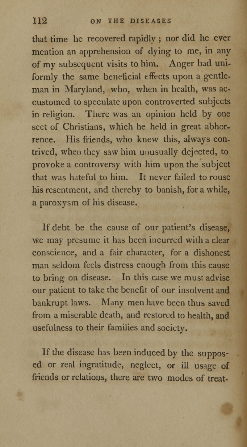 that time he recovered rapidly ; nor did he ever mention an apprehension of dying to me, in any of my subsequent visits to him. Anger had uni- formly the same beneficial effects upon a gentle- man in Maryland, who, when in health, was ac- customed to speculate upon controverted subjects in religion. There was an opinion held by one sect of Christians, which he held in great abhor- rence. His friends, who knew this, always con- trived, when they saw him unusually dejected, to provoke a controversy with him upon the subject that was hateful to him. It never failed to rouse his resentment, and thereby to banish, for a while, a paroxysm of his disease. If debt be the cause of our patient's disease, we may presume it has been incurred with a clear conscience, and a fair character, for a dishonest man seldom feels distress enough from this cause to bring on disease. In this case we must advise our patient to take the benefit of our insolvent and bankrupt laws. Many men have been thus saved from a miserable death, and restored to health, and usefulness to their families and society. If the disease has been induced by the suppos- ed or real ingratitude, neglect, or ill usage of friends or relations, there are two modes of treat- 3k