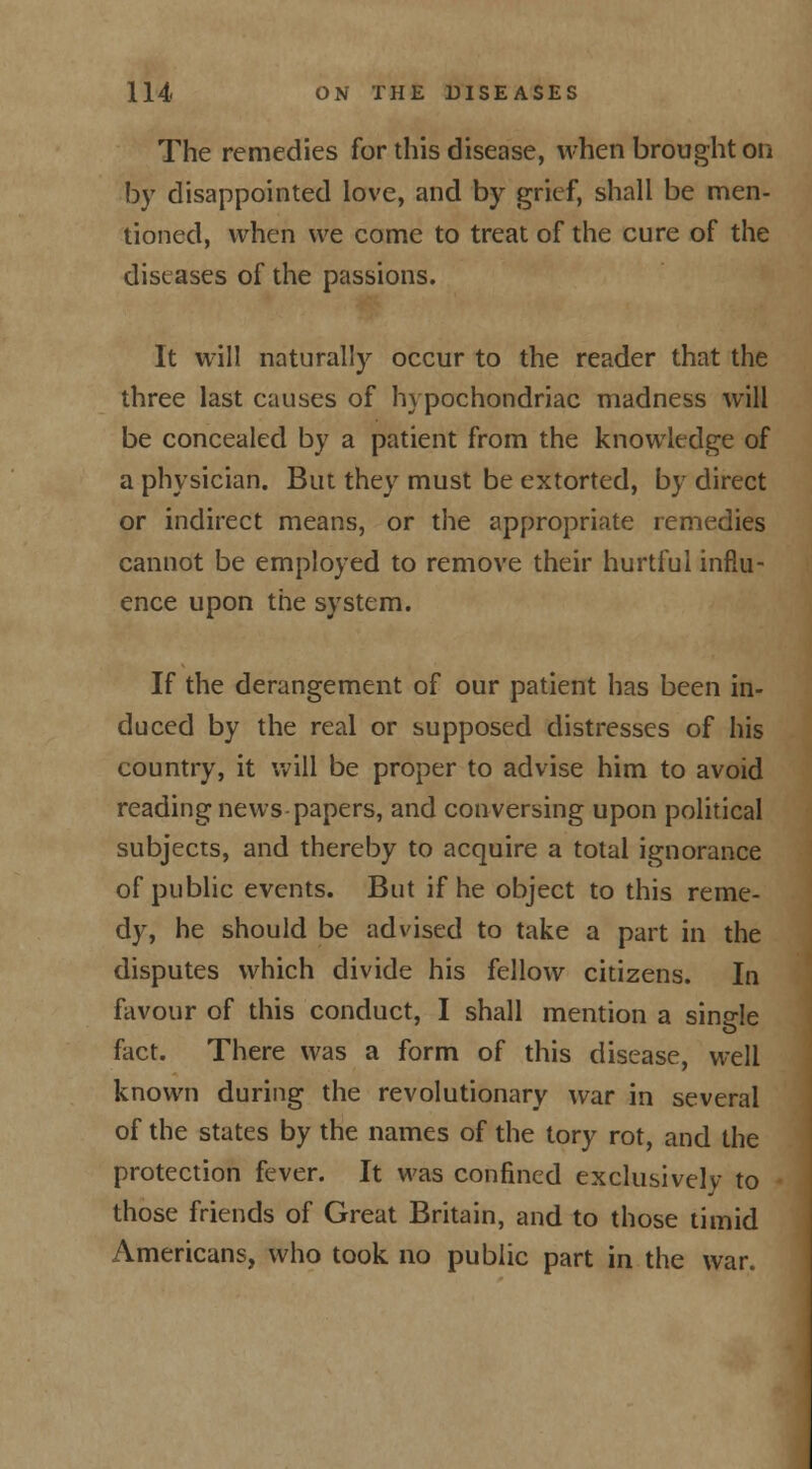 The remedies for this disease, when brought on by disappointed love, and by grief, shall be men- tioned, when we come to treat of the cure of the diseases of the passions. It will naturally occur to the reader that the three last causes of hypochondriac madness will be concealed by a patient from the knowledge of a physician. But they must be extorted, by direct or indirect means, or the appropriate remedies cannot be employed to remove their hurtful influ- ence upon the system. If the derangement of our patient has been in- duced by the real or supposed distresses of his country, it will be proper to advise him to avoid reading news papers, and conversing upon political subjects, and thereby to acquire a total ignorance of public events. But if he object to this reme- dy, he should be advised to take a part in the disputes which divide his fellow citizens. In favour of this conduct, I shall mention a sins-le fact. There was a form of this disease, well known during the revolutionary war in several of the states by the names of the tory rot, and the protection fever. It was confined exclusively to those friends of Great Britain, and to those timid Americans, who took no public part in the war.