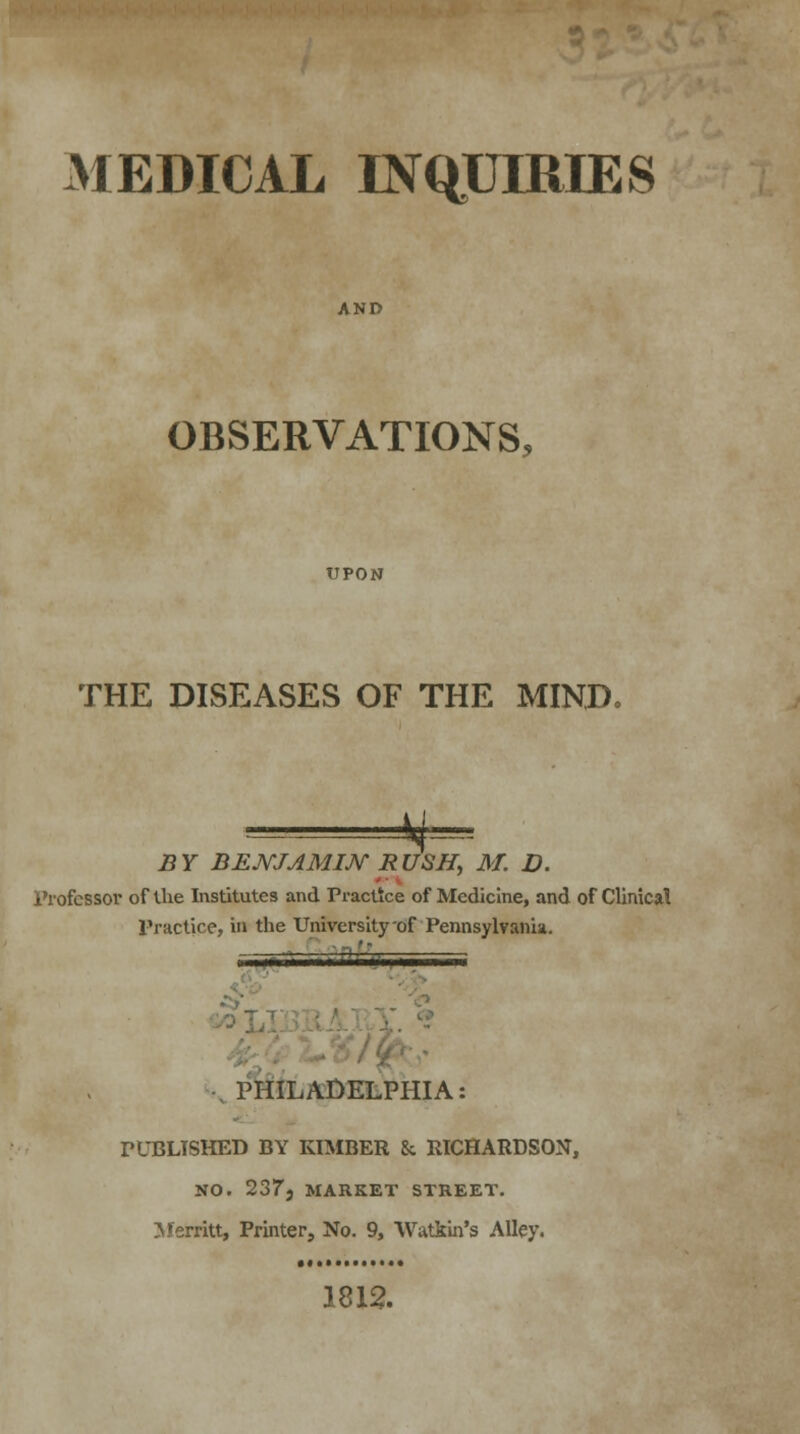 MEDICAL INQUIRIES OBSERVATIONS, UPON THE DISEASES OF THE MIND. # BY BENJAMIN RUSH, M. D. Professor of the Institutes and Practice of Medicine, and of Clinical Practice, in the University-of'Pennsylvania. PHILADELPHIA: PUBLISHED BY KIMBER & RICHARDSON, NO. 2373 MARKET STREET. Herritt, Printer, No. 9, Watkin's Alley. 1812.