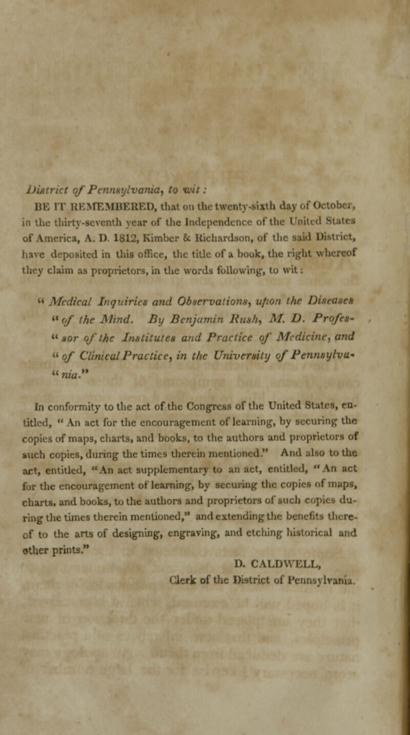 net of Pennsylvania, to i. BE it REMEMBERED, that en thetweaty-tixth .lay of October, in the thirty-seventh year (if the Independence of the United S of America, A. D. 1812, Kimber St Richardson, of the sai<l District, have deposited in this office, the title of a book, the tight v I they claim as proprietors, in the words following, to wit: « Medical Inquiries and Observations, ufion the Diseases « of the Mind. By Benjamin Rush, M. D. Profes-  sor of the Institutes and Practice of Medicine, and of Clinical Practice, in the University of Pennsylvu* nia. In conformity to the act of the Congress of the United States, en- titled,  An act for the encouragement of learning, by securing the copies of maps, charts, and books, to the authors and proprietors of such copies, during the times therein mentioned. And also to the act, entitled, An act supplementary to an act, entitled, An act for the encouragement of learning, by securing the copies of maps, charts, and books, to the authors and proprietors of such copies du- ring the times therein mentioned, and extending the benefits there- of to the arts of designing, engraving, and etching historical and other prints. D. CALDWELL, Clerk of the District of Pennsylvania