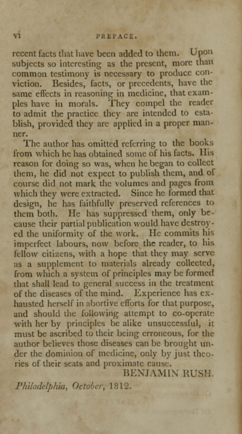 Vl CE. recent facts that have been added to them. Upon subjects so interesting as the present, more than common testimony is necessary to produce con- viction. Besides, facts, or precedents, have the same effects in reasoning; in medicine, that exam- ples have in morals. They compel the reader to admit the practice they arc intended to esta- blish, provided they arc applied in a proper man- ner. The author has omitted referring to the books from which he has obtained some of his facts. His reason for doing so was, when he began to collect them, he did not expect to publish them, and of course did not mark the volumes and pages from which they were extracted. Since he formed that design, he has faithfully preserved references to them both. He has suppressed them, only be- cause their partial publication would have destroy- ed the uniformity of the work. He commits his imperfect labours, now before the reader, to his fellow citizens, with a hope that they may serve as a supplement to materials already collected, from which a system of principles may be formed that shall lead to general success in the treatment of the diseases of the mind. Experience has ex- hausted herself in abortive efforts for that purpose, and should the following attempt to co-opcratr with her by principles be alike unsuccessful, it must be ascribed to their being erroneous, for the author believes those diseases can be brought un- der the dominion of medicine, only by just theo- ries of their seats and proximate cause. BENJAMIN RUS Philadelphia, October, 1812.