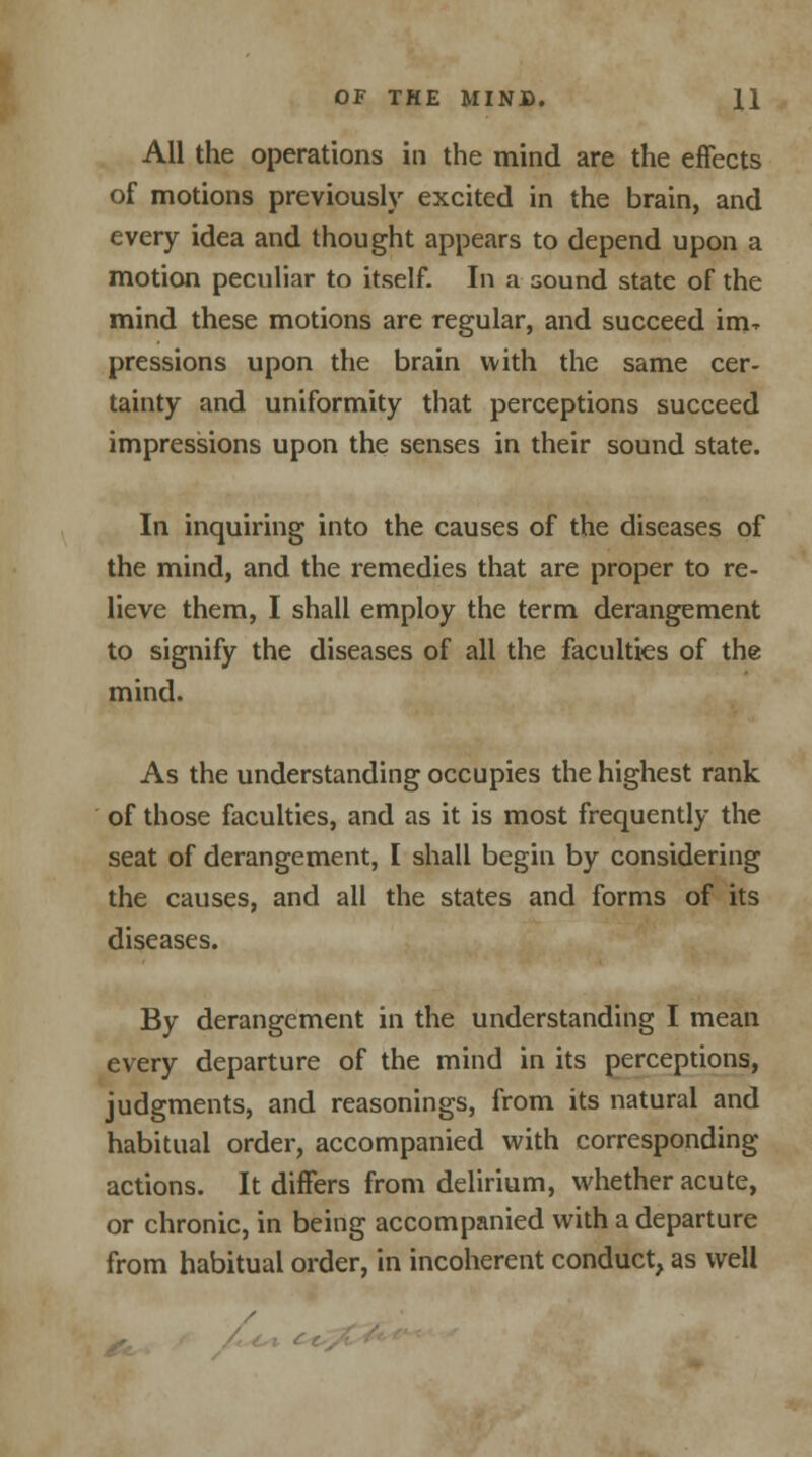 All the operations in the mind are the effects of motions previously excited in the brain, and every idea and thought appears to depend upon a motion peculiar to itself. In a sound state of the mind these motions are regular, and succeed im- pressions upon the brain with the same cer- tainty and uniformity that perceptions succeed impressions upon the senses in their sound state. In inquiring into the causes of the diseases of the mind, and the remedies that are proper to re- lieve them, I shall employ the term derangement to signify the diseases of all the faculties of the mind. As the understanding occupies the highest rank of those faculties, and as it is most frequently the seat of derangement, I shall begin by considering the causes, and all the states and forms of its diseases. By derangement in the understanding I mean every departure of the mind in its perceptions, judgments, and reasonings, from its natural and habitual order, accompanied with corresponding actions. It differs from delirium, whether acute, or chronic, in being accompanied with a departure from habitual order, in incoherent conduct, as well