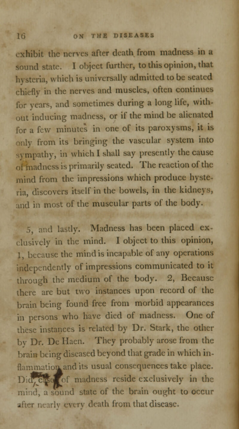 exhibit the r death from madness in a sound state. I object further, to this opinion, that , la, which is universally admitted to be seated chieflv in the nerves and muscles, often continues lor years, and sometimes during a long life, with- out inducing madness, or if the mind be alienated for a few minutes in one of its paroxysms, it is only from its bringing the vascular system into sympathy, in which I shall say presently the cause idncss is primarily seated. The reaction of the mind from the impressions which produce hyste- ria, discovers itself in the bowels, in the kidi and in most of the muscular parts of the body. and lastly. Madness has been placed ex- clusively in the mind. I object to this opinion, 1, because the mind is incapable of any operations independently of impressions communicated to it through the medium of the body. 2, Because there are but two instances upon record of the brain being found free from morbid appearances in persons who have died of madness. One of these instances is related by Dr. Stark, the other bv Dr. De Hacn. They probably arose from the brain being diseased beyond that grade in which in- flammatioa and its usual consequences take place. DiclvcftJFef madness reside exclusively in the 1, a sound state of the brain ought to occur th from that disease.