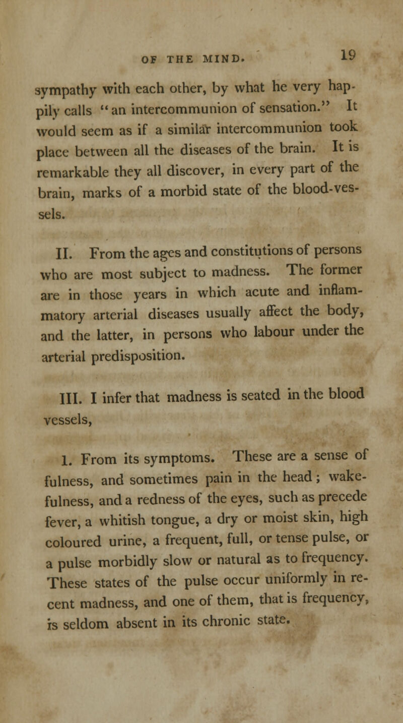 sympathy with each other, by what he very hap- pily calls  an intercommunion of sensation. It would seem as if a similar intercommunion took place between all the diseases of the brain. It is remarkable they all discover, in every part of the brain, marks of a morbid state of the blood-ves- sels. II. From the ages and constitutions of persons who are most subject to madness. The former are in those years in which acute and inflam- matory arterial diseases usually affect the body, and the latter, in persons who labour under the arterial predisposition. III. I infer that madness is seated in the blood vessels, 1. From its symptoms. These are a sense of fulness, and sometimes pain in the head; wake- fulness, and a redness of the eyes, such as precede fever, a whitish tongue, a dry or moist skin, high coloured urine, a frequent, full, or tense pulse, or a pulse morbidly slow or natural as to frequency. These states of the pulse occur uniformly in re- cent madness, and one of them, that is frequency, is seldom absent in its chronic state.