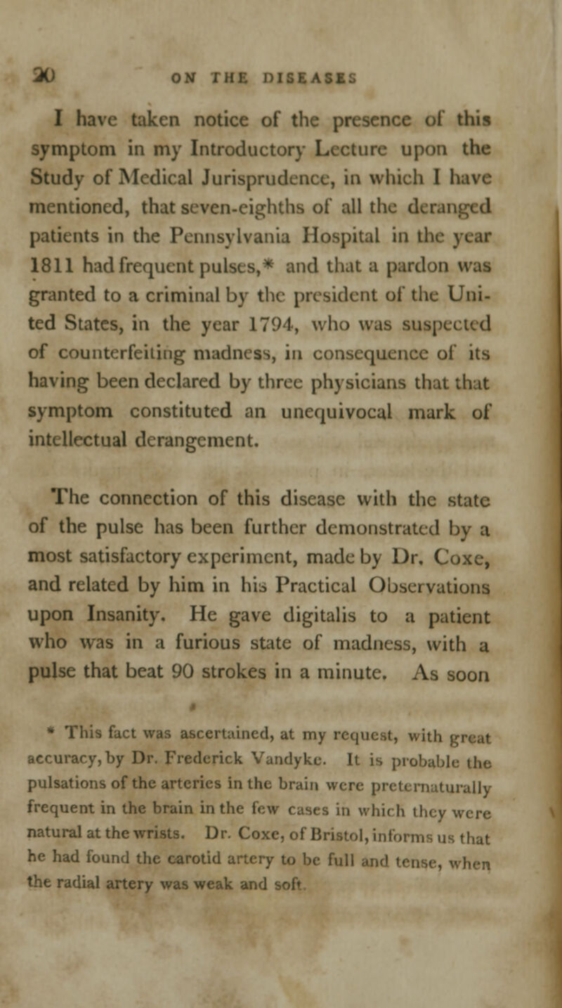 I have taken notice of the presence of this symptom in my Introductory Lecture upon the Study of Medical Jurisprudence, in winch I have mentioned, that seven-eighths of all the deranged patients in the Pennsylvania Hospital in the year 1811 had frequent pulses,* and that a pardon was granted to a criminal by the president of the Uni- ted States, in the year 1794, who was suspected of counterfeiting madness, in consequence of its having been declared by three physicians that that symptom constituted an unequivocal mark of intellectual derangement. The connection of this disease with the state of the pulse has been further demonstrated by a most satisfactory experiment, made by Dr. Coxe, and related by him in his Practical Observations upon Insanity. He gave digitalis to a patient who was in a furious state of madness, with a pulse that beat 90 strokes in a minute. As soon $ * This fact was ascertained, at my request, with great accuracy,by Dr. Frederick Vandyke. It is probable the pulsations of the arteries in the brain were pretcniutuially frequent in the brain in the few cases in which they were natural at the wrists. Dr. Coxe, of Bristol, informs us that he had found the carotid artery to be full and td the radial artery was weak and soft