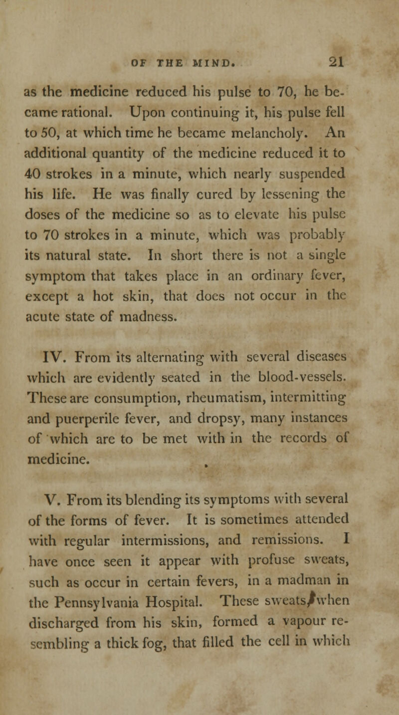 as the medicine reduced his pulse to 70, he be- came rational. Upon continuing it, his pulse fell to 50, at which time he became melancholy. An additional quantity of the medicine reduced it to 40 strokes in a minute, which nearly suspended his life. He was finally cured by lessening the doses of the medicine so as to elevate his pulse to 70 strokes in a minute, which was probably its natural state. In short there is not. a single symptom that takes place in an ordinary fever, except a hot skin, that does not occur in the acute state of madness. IV. From its alternating with several diseases which are evidently seated in the blood-vessels. These are consumption, rheumatism, intermitting and puerperile fever, and dropsy, many instances of which are to be met with in the records of medicine. V. From its blending its symptoms with several of the forms of fever. It is sometimes attended with regular intermissions, and remissions. I have once seen it appear with profuse sweats, such as occur in certain fevers, in a madman in the Pennsylvania Hospital. These sweatsJwhen discharged from his skin, formed a vapour re- sembling a thick fog, that filled the cell in which