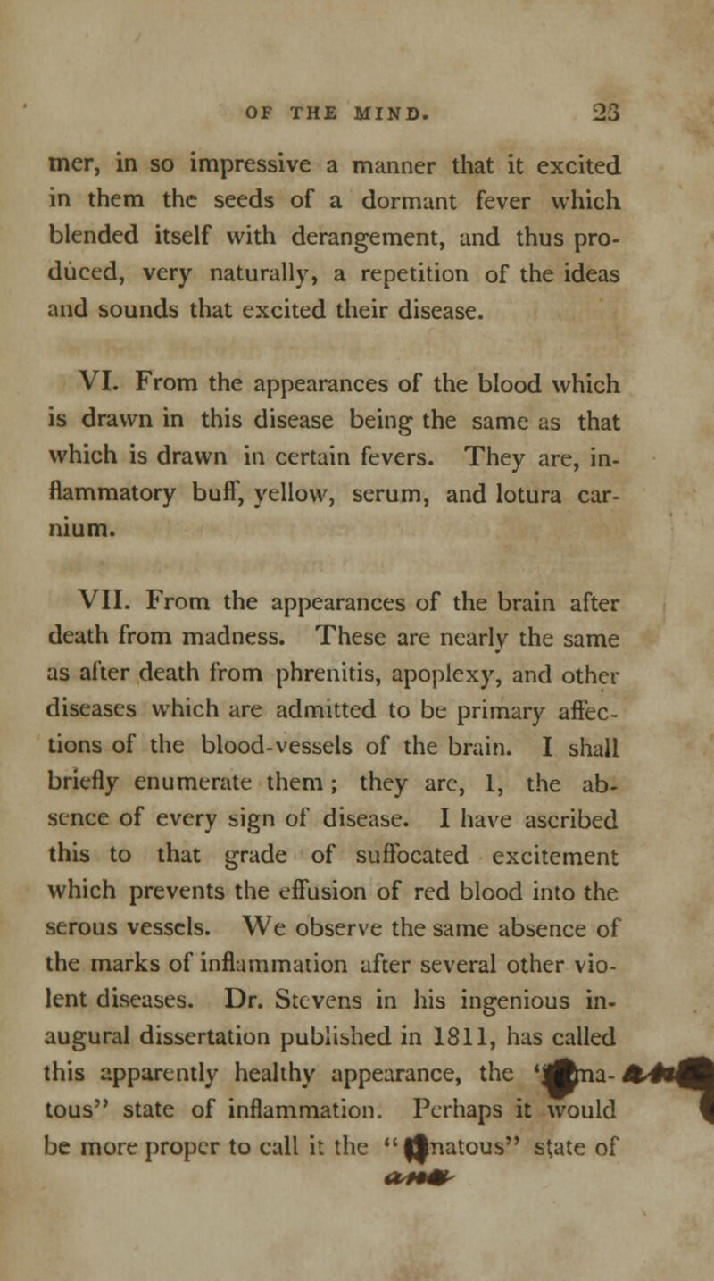 mer, in so impressive a manner that it excited in them the seeds of a dormant fever which blended itself with derangement, and thus pro- duced, very naturally, a repetition of the ideas and sounds that excited their disease. VI. From the appearances of the blood which is drawn in this disease being the same as that which is drawn in certain fevers. They are, in- flammatory buff, yellow, serum, and lotura car- nium. VII. From the appearances of the brain after death from madness. These are nearly the same as after death from phrenitis, apoplexy, and other diseases which are admitted to be primary affec- tions of the blood-vessels of the brain. I shall briefly enumerate them; they are, 1, the ab- sence of every sign of disease. I have ascribed this to that grade of suffocated excitement which prevents the effusion of red blood into the serous vessels. We observe the same absence of the marks of inflammation after several other vio- lent diseases. Dr. Stevens in his ingenious in- augural dissertation published in 1811, has called this apparently healthy appearance, the 'Ana- &4*4| tous state of inflammation. Perhaps it would f be more proper to call it the 0natous state of