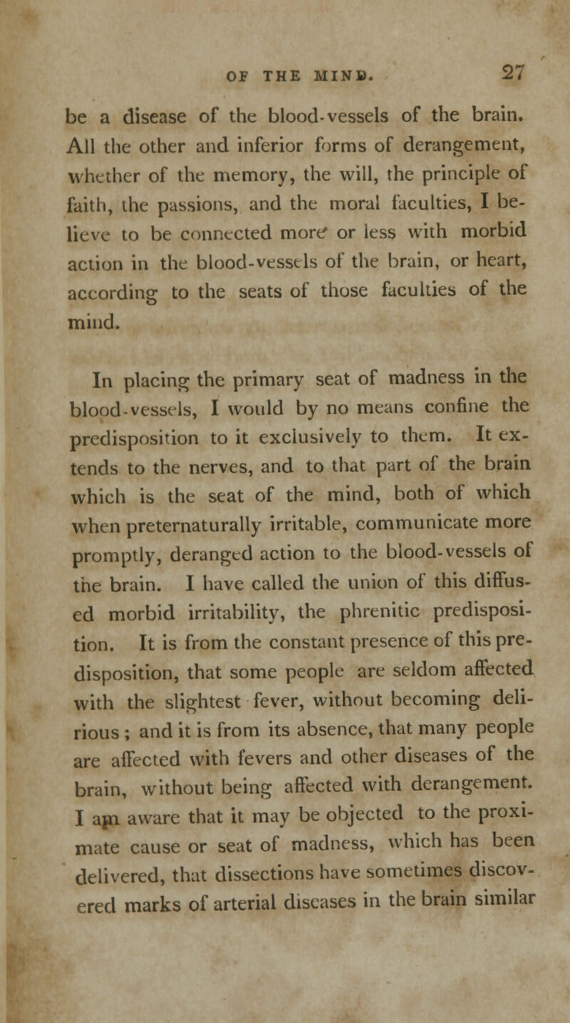 be a disease of the blood-vessels of the brain. All the other and inferior forms of derangement, whether of the memory, the will, the principle of faith, the passions, and the moral faculties, I be- lieve to be connected more or less with morbid action in the blood-vessels of the brain, or heart, according to the seats of those faculties of the mind. In placing the primary seat of madness in the blood-vessels, I would by no means confine the predisposition to it exclusively to them. It ex- tends to the nerves, and to that part of the brain which is the seat of the mind, both of which when preternaturally irritable, communicate more promptly, deranged action to the blood-vessels of the brain. I have called the union of this diffus- ed morbid irritability, the phrenitic predisposi- tion. It is from the constant presence of this pre- disposition, that some people are seldom affected with the slightest fever, without becoming deli- rious ; and it is from its absence, that many people are affected with fevers and other diseases of the brain, without being affected with derangement. I ajn aware that it may be objected to the proxi- mate cause or seat of madness, which has been delivered, that dissections have sometimes discov- ered marks of arterial diseases in the brain similar