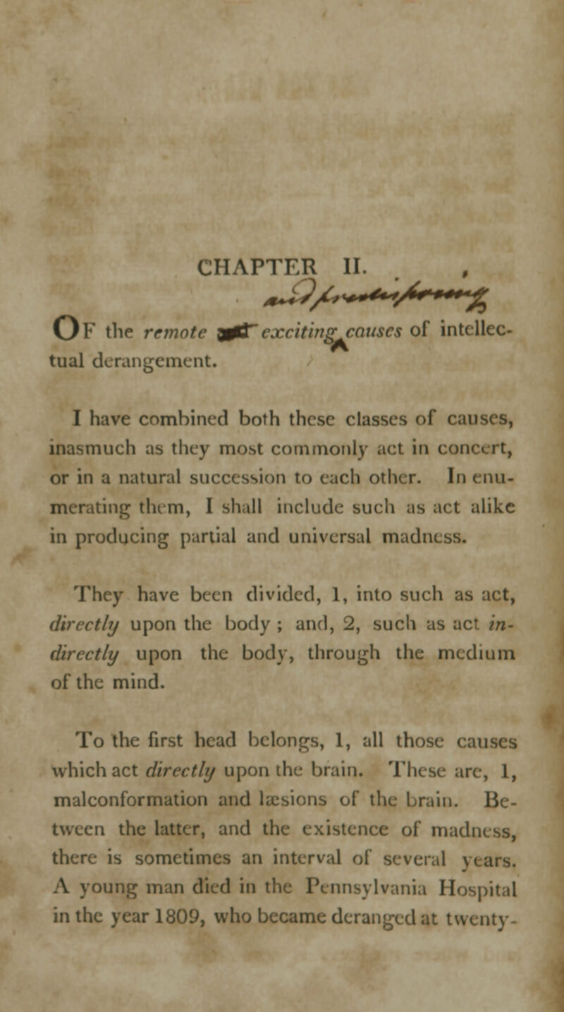 CHAPTER II. *^?/£>*+**/**—*% Or the remote y03T exciting causes of intellec- tual derangement. I have combined both these classes of causes, inasmuch as they most commonly act in concert, or in a natural succession to each other. In enu- merating tin m, I shall include such as act alike in producing partial and universal madness. They have been divided, 1, into such as act, directly upon the body ; and, 2, such as ac* in- directly upon the body, through the medium of the mind. To the first head belongs, 1, all those causes which act directly upon the brain. These are, 1, malconformation and laesions of the brain. Be- tween the hitter, and the existence of madness, there is sometimes an interval of several \ A young man died in the Pennsylvania Hospital in the year 1809, who became deranged at twenty-