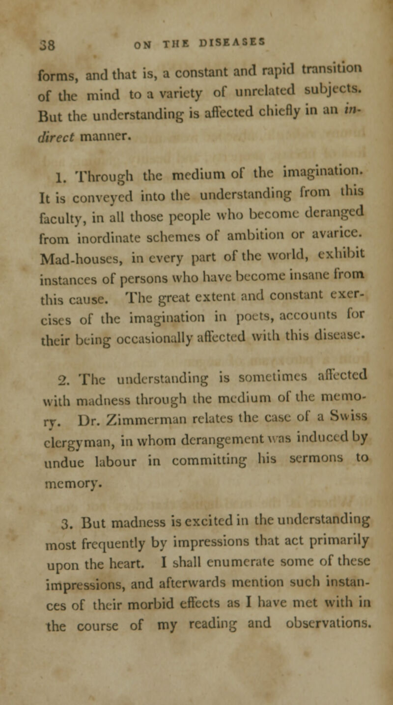 forms, and that is, a constant and rapid transition of the mind to a variety of unrelated subject* But the understanding is affected chiefly in an in- direct manner. 1. Through the medium of the imagination. It is conveyed into the understanding from ilus faculty, in all those people who become deranged from inordinate schemes of ambition or avarice. Mad-houses, in every part of the world, exhibit instances of persons who have become insane from this cause. The great extent and constant exer- cises of the imagination in pouts, accounts for their being occasionally affected with this disease. 2. The understanding is sometimes affected with madness through the medium of the memo- ry. Dr. Zimmerman relates the case of a Swiss clergyman, in whom derangement was induced by undue labour in committing his sermons to memory. 3. But madness is excited in the understanding most frequently by impressions that act primarily upon the heart. I shall enumerate some of these impressions, and afterwards mention such instan- ces of their morbid effects as I have met with in the course of my reading and observations.