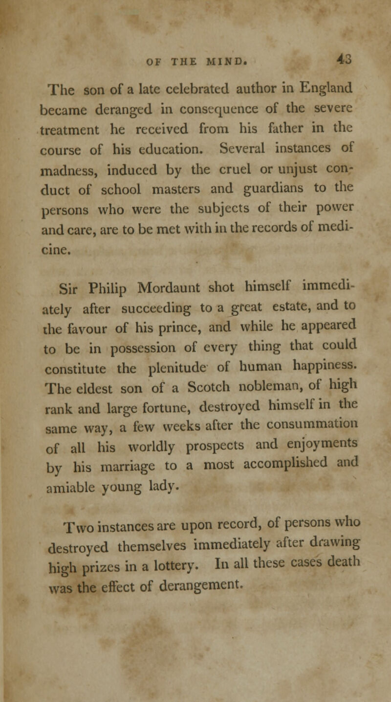 The son of a late celebrated author in England became deranged in consequence of the severe treatment he received from his father in the course of his education. Several instances of madness, induced by the cruel or unjust con- duct of school masters and guardians to the persons who were the subjects of their power and care, are to be met with in the records of medi- cine. Sir Philip Mordaunt shot himself immedi- ately after succeeding to a great estate, and to die favour of his prince, and while he appeared to be in possession of every thing that could constitute the plenitude of human happiness. The eldest son of a Scotch nobleman, of high rank and large fortune, destroyed himself in the same way, a few weeks after the consummation of all his worldly prospects and enjoyments by his marriage to a most accomplished and amiable young lady. Two instances are upon record, of persons who destroyed themselves immediately after drawing high prizes in a lottery. In all these cases death was the effect of derangement.