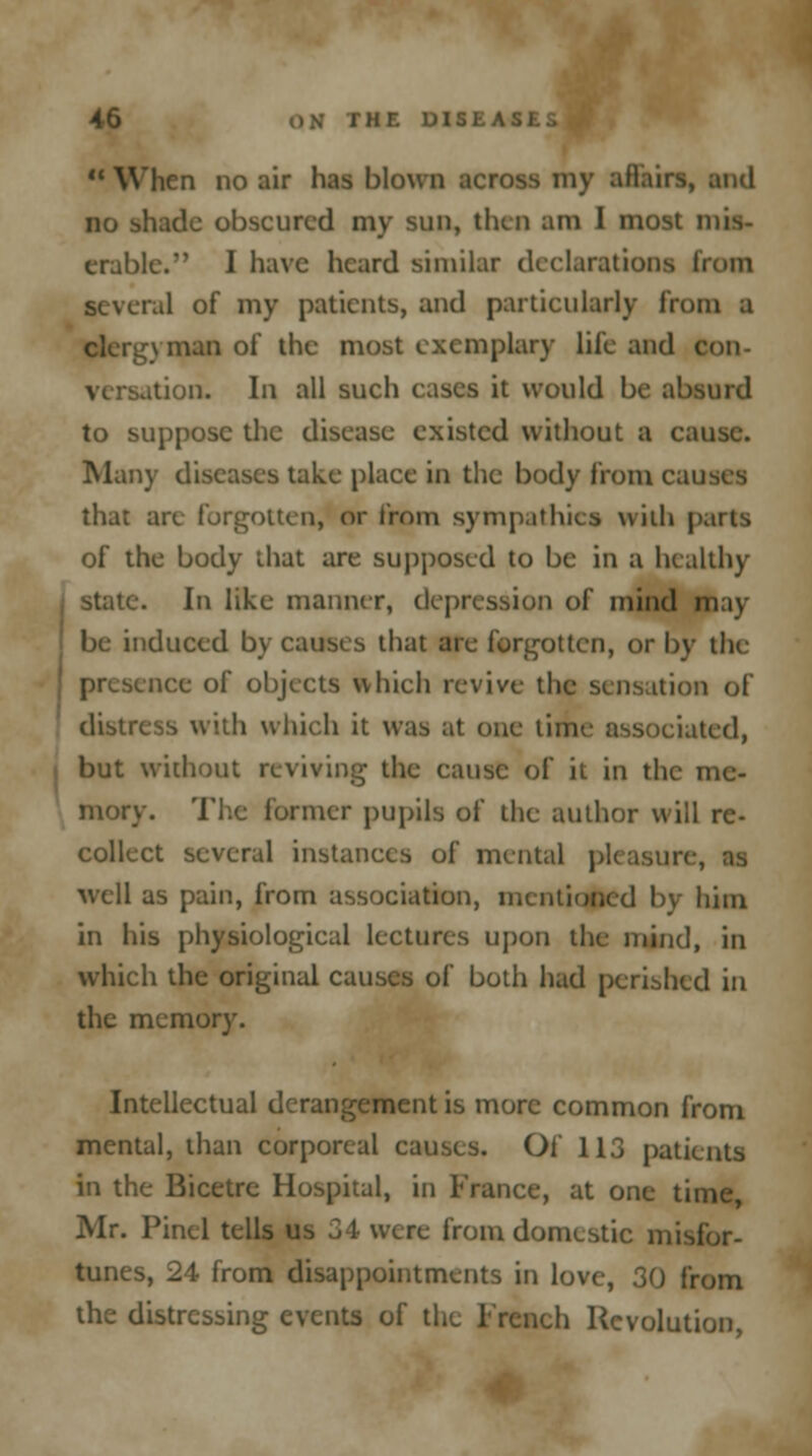 When no air has blown across my affairs, and no shade obscured my sun, then am I most mis- erable.' I have heard similar declarations from several of my patients, and particularly from a \ man of the most exemplary life and con- versation. In all such cases it would be absurd to suppose the disease existed without a cause. Many diseases take place in the body from causes that are forgotten, or from sympathies with parts of the body that are supposed to be in a healthy state. h\ like manner, depression of mind may- be induced by causes that are forgotten, or by the presence of objects which revive the sensation of distress with which it was at one time associated, but without reviving the cause of it in the me- mory. The former pupils of the author will re- collect several instances of mental pkasun well as pain, from association, mentioned by him in his physiological lectures upon the mind, in which the original causes of both had perished in the memory. Intellectual derangement is more common from mental, than corporeal causes. Of 113 patients in the Bicetre Hospital, in France, at one time, Mr. Pinel tells us 34 were from domestic misfor- tunes, 24 from disappointments in love, 30 from the distressing events of the French Revolution,