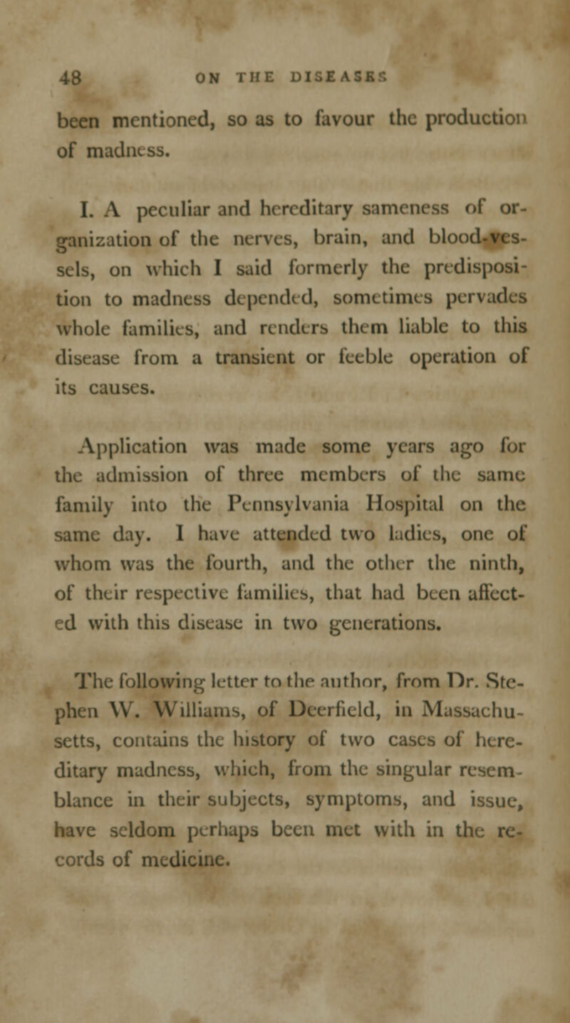 been mentioned, so as to favour the production of madness. 1. A peculiar and hereditary sameness of or- ganization of the nerves, brain, and blood-ves- sels, on which I said formerly the predisposi- tion to madness depended, sometimes pervades whole families, and renders them liable to this disease from a transient or feeble operation of its causes. Application was made some years ago for the admission of three members of the same family into the Pennsylvania Hospital on the same day. 1 have attended two ladies, one of whom was the fourth, and the other the ninth, of their respective families, that had been affect- ed with this disease in two generations. The following letter tn the author, from Dr. Ste- phen W. Williams, of Deerfield, in Massachu- setts, contains the history of two cases of here- ditary madness, which, from the singular resem- blance in their subjects, symptoms, and issue, have seldom perhaps been met with in the re- cords of medicine.