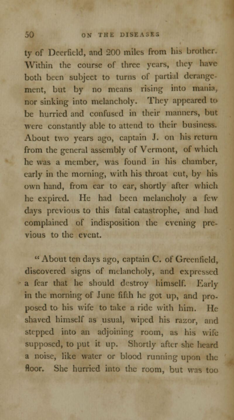 ty of Deerfield, and 200 miles from his brother Within the course of thrc\ have both been subject to turns of partial derange ment, but by no means rising into mania, nor sinking into melancholy. They appeared to be hurried and confused in their manners, but were constantly able to attend to their busin About two years ago, captain J. on his return from the general assembly of Vermont, of which he was a member, was found in his chamber, early in the morning, with his throat cut, by his own hand, from car to car, shortly after which he expired. He had been melancholy a few days previous to this fatal catastrophe, and had complained of indisposition the evening pre- vious to the event.  About ten days ago, captain C. of Greenfield, discovered signs of melancholy, and expn a i< ar that he should destroy himself. Early in the morning of June fifih he got up, and pro- posed to his wife to take a ride with him. He shaved himself as usual, wiped his razor, and stepped into an adjoining room, as his wife supposed, to put it up. Shortly after she ! a noise, like water or blood running upon the floor. She hurried into the room, but was too