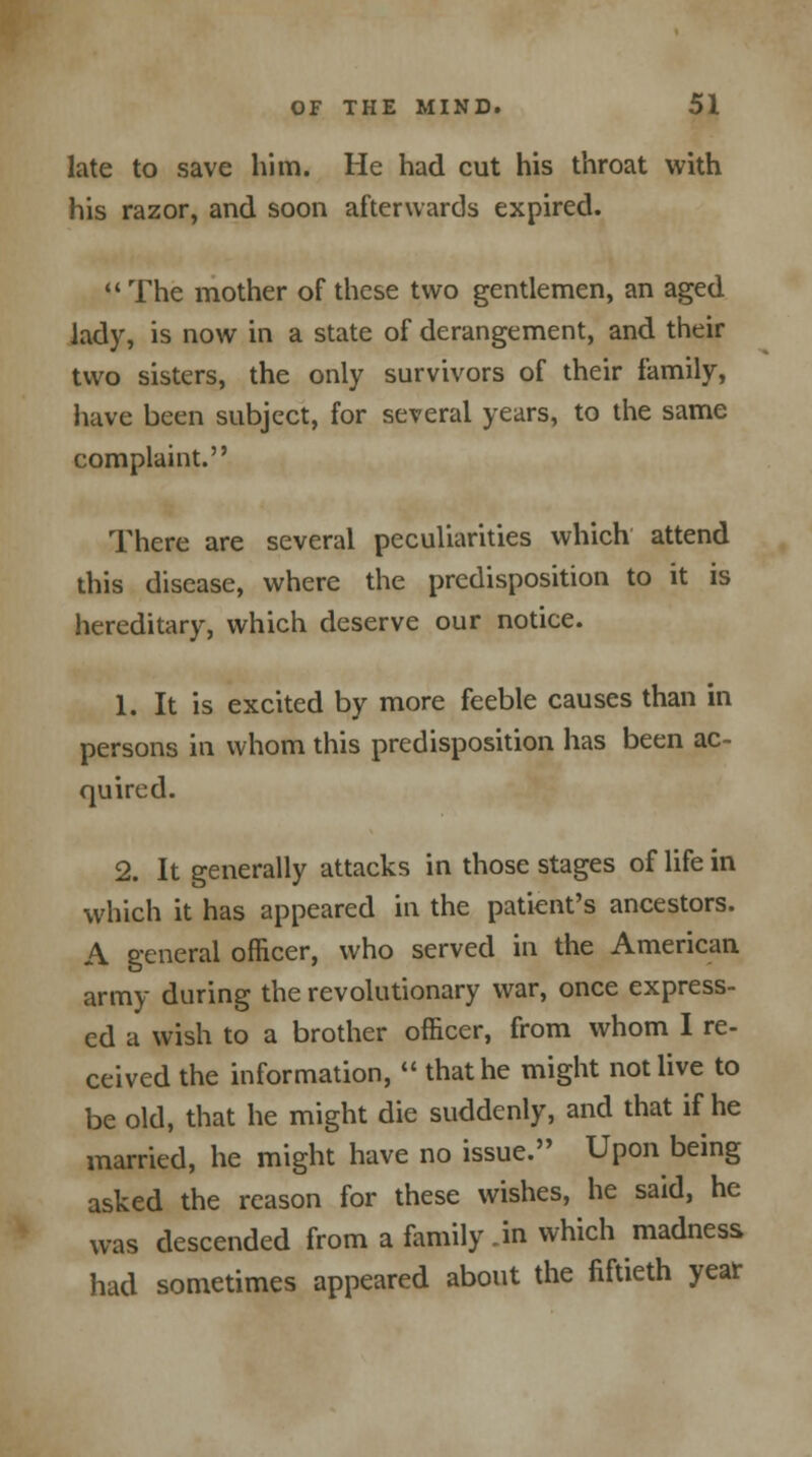 late to save him. He had cut his throat with his razor, and soon afterwards expired.  The mother of these two gentlemen, an aged lady, is now in a state of derangement, and their two sisters, the only survivors of their family, have been subject, for several years, to the same complaint. There are several peculiarities which attend this disease, where the predisposition to it is hereditary, which deserve our notice. 1. It is excited by more feeble causes than in persons in whom this predisposition has been ac- quired. 2. It generally attacks in those stages of life in which it has appeared in the patient's ancestors. A general officer, who served in the American army during the revolutionary war, once express- ed a wish to a brother officer, from whom I re- ceived the information,  that he might not live to be old, that he might die suddenly, and that if he married, he might have no issue. Upon being asked the reason for these wishes, he said, he was descended from a family .in which madness had sometimes appeared about the fiftieth year