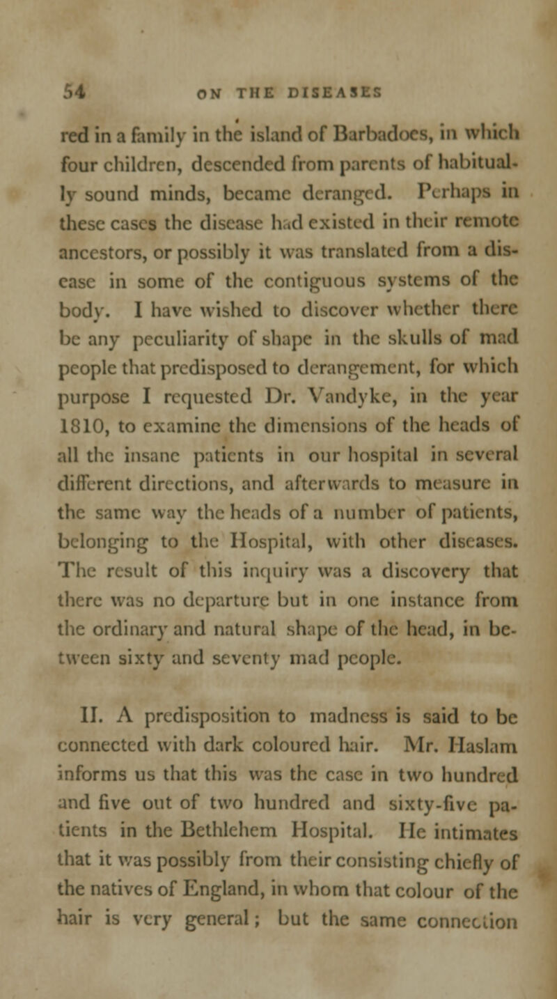 red in a family in the island of Barbadocs, in which four children, descended from parents of habitual- ly sound minds, became deranged. Perhapa in these cases the disease had existed in the ir remote ancestors, or possibly it was translated from a dis- ease in some of the contiguous systems of the body. I have wished to discover whether there be any peculiarity of shape in the skulls of mad people that predisposed to derangement, for which purpose I requested Dr. Vandyke, in the year 1810, to examine the dimensions of the heads of all the insane patients in our hospital in several different directions, and afterwards to measure in the same way the heads of a number of patients, belonging to the Hospital, with other dis< The result of this inquiry was a discovery that there was no departure but in one instance from the ordinary and natural shape of the head, in be- tween sixty and seventy mad people. II. A predisposition to madness is said to be connected with dark coloured hair. Mr. Haslam informs us that this was the case in two hundred and five out of two hundred and sixty-five pa- tients in the Bethlehem Hospital. He intimates that it was possibly from their consisting chiefly of the natives of England, in whom that colour of the hair is very general; but the same connection
