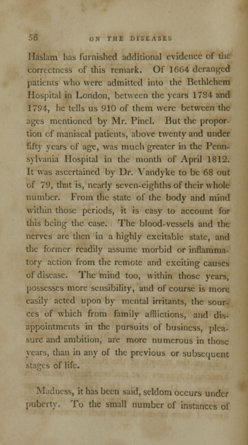 Haslam has Furnished additional evidence of th< correctness of this remark. Of 1664 deranged patients who were admitted into the Bethlehem Hospital in London, between the years 1784 and 1794, he tells us 910 of them were between the ages mentioned by Mr. l'incl. But the propor- tion of maniacal patients, above twenty and under fifty years of age, was much greater in the Penn- sylvania Hospital in the month of April 1812. It was ascertained by Dr. Vandyke to be 68 out of 7'.), that is, nearly seven-eighths of their whole number. From the state of the body and mind within those periods, it is easy to account lor this being the case. The blood-vessels and the nerves are then in a highly excitable state, and the former readily assume morbid or inflamma tory action from the remote and exciting cai of disease. The mind too, within those years, possesses more sensibility, and of course is more easily acted upon by mental irritants, the sour- '>f which from family afflictions, and dis- appointments in the pursuits of business, plea- sure and ambition, are more numerous in those years, than in any of the previous or subsequent s of life. iness, it has been said, seldom occurs under puberty. To the small number of instanc.