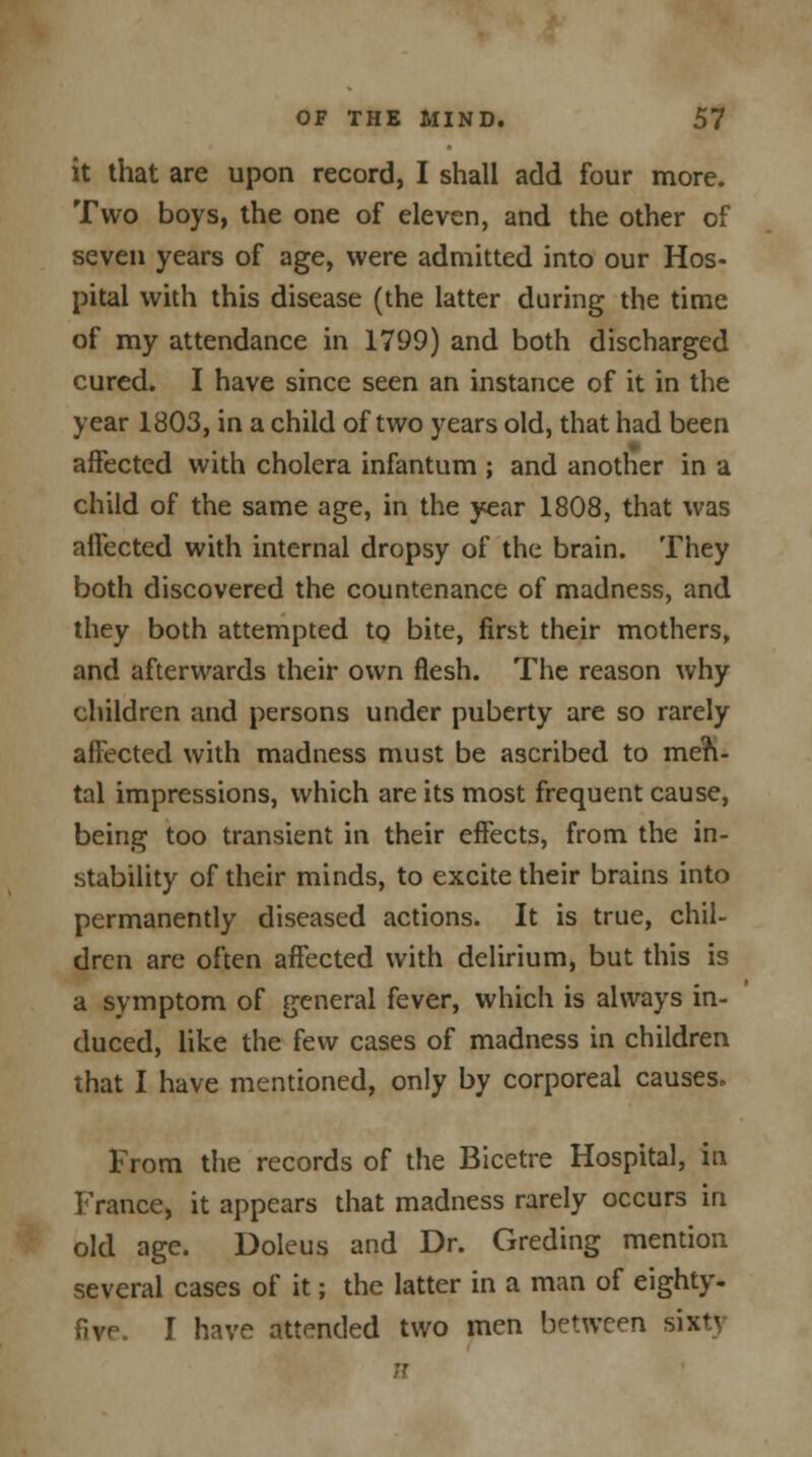 it that are upon record, I shall add four more. Two boys, the one of eleven, and the other of seven years of age, were admitted into our Hos- pital with this disease (the latter during the time of my attendance in 1799) and both discharged cured. I have since seen an instance of it in the year 1803, in a child of two years old, that had been affected with cholera infantum ; and another in a child of the same age, in the year 1808, that was affected with internal dropsy of the brain. They both discovered the countenance of madness, and they both attempted to bite, first their mothers, and afterwards their own flesh. The reason why children and persons under puberty are so rarely affected with madness must be ascribed to men- tal impressions, which are its most frequent cause, being too transient in their effects, from the in- stability of their minds, to excite their brains into permanently diseased actions. It is true, chil- dren are often affected with delirium, but this is a symptom of general fever, which is always in- duced, like the few cases of madness in children that I have mentioned, only by corporeal causes. From the records of the Bicetre Hospital, in France, it appears that madness rarely occurs in old age. Doleus and Dr. Greding mention several cases of it; the latter in a man of eighty- I have attended two men between sixtj