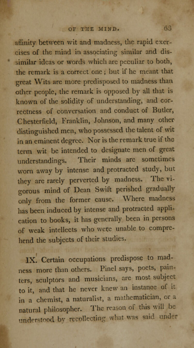 aftinity between wit and madness, the rapid exer- cises of the mind in associating similar and dis- similar ideas or words which are peculiar to both, the remark is a correct one; but if he meant that great Wits are more predisposed to madness than other people, the remark is opposed by all that is known of the solidity of understanding, and cor- rectness of conversation and conduct of Butler, Chesterfield, Franklin, Johnson, and many other distinguished men, who possessed the talent of wit in an eminent degree. Nor is the remark true if the term wit be intended to designate men of great understandings. Their minds are sometimes worn away by intense and protracted study, but they are rarely perverted by madness. The vi- gorous mind of Dean Swift perished gradually only from the former cause. Where madness has been induced by intense and protracted appli- cation to books, it has generally been in persons of weak intellects who were unable to compre- hend the subjects of their studies. IX. Certain occupations predispose to mad- ness more than others. Pinel says, poets, pain- ters, sculptors and musicians, are most subject to it, and that he never knew an instance of it in a chemist, a naturalist, a mathematician, or a natural philosopher. The reason of this will be understood by recollecting what was said under