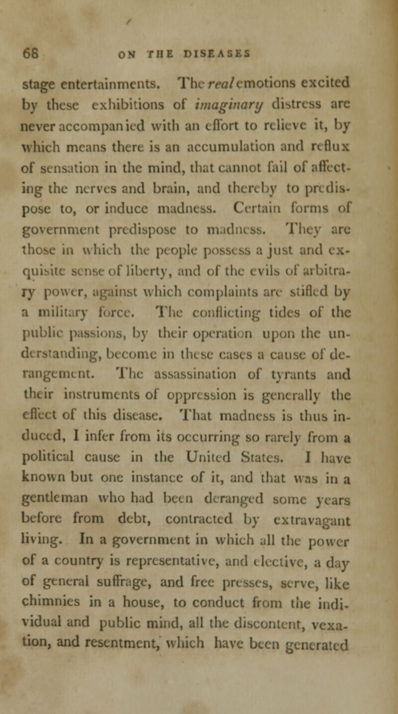 stage entertainments. The realemotions excited by these exhibitions of imaginary distress arc never accompanied with an effort to relieve it, by which means there is an accumulation and reflux of sensation in the mind, that cannot fail of affeet- ing the nerves and brain, and thereby to pad is- pose to, or induce madness. Certain forn government predispose to madness. They are those in which the people \> just and ex- quisite sense of liberty, and of the evils of arbitra- ry power, against which complaints are stifled by a military force. The conflicting tides of the public passions, by their operation upon the un- ending, become in these cases a cause of de- rangement. The assassination of tyrants and their instruments of oppression is generally the effect of this disease. That madness is thus in- duced, I infer from its occurring so rarely from a political cause in the United States. I have known but one instance of it, and that was in a gentleman who had been deranged some years before from debt, contracted by extravagant living. In a government in which all the power of a country is representative, and elective, a day of general suffrage, and free presses, serve, like chimnies in a house, to conduct from the indi- vidual and public mind, all the discontent, vexa- tion, and resentment, which have been generated