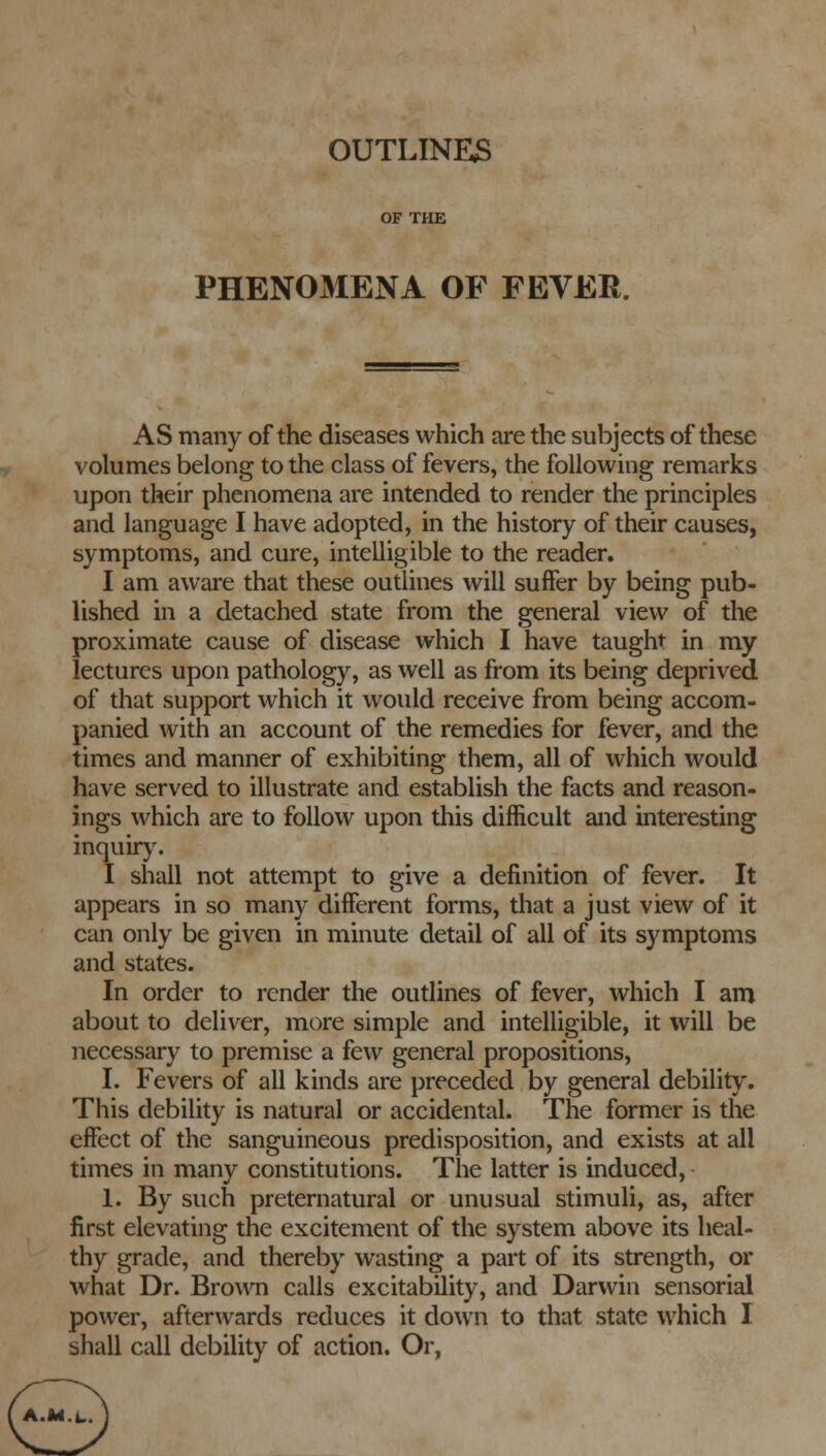 OF THE PHENOMENA OF FEVER. AS many of the diseases which are the subjects of these volumes belong to the class of fevers, the following remarks upon their phenomena are intended to render the principles and language I have adopted, in the history of their causes, symptoms, and cure, intelligible to the reader. I am aware that these outlines will suffer by being pub- lished in a detached state from the general view of the proximate cause of disease which I have taught in my lectures upon pathology, as well as from its being deprived of that support which it would receive from being accom- panied with an account of the remedies for fever, and the times and manner of exhibiting them, all of which would have served to illustrate and establish the facts and reason- ings which are to follow upon this difficult and interesting inquiry. I shall not attempt to give a definition of fever. It appears in so many different forms, that a just view of it can only be given in minute detail of all of its symptoms and states. In order to render the outlines of fever, which I am about to deliver, more simple and intelligible, it will be necessary to premise a few general propositions, I. Fevers of all kinds are preceded by general debility. This debility is natural or accidental. The former is the effect of the sanguineous predisposition, and exists at all times in many constitutions. The latter is induced, 1. By such preternatural or unusual stimuli, as, after first elevating the excitement of the system above its heal- thy grade, and thereby wasting a part of its strength, or what Dr. Brown calls excitability, and Darwin sensorial power, afterwards reduces it down to that state which I shall call debility of action. Or, a.m....