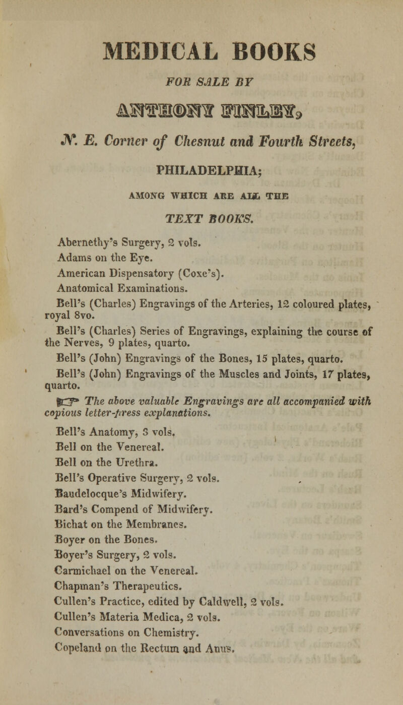 FOR SALE BY JV. E. Corner of Chesnut and Fourth, Streets, PHILADELPHIA; AMONG WHICH ARE AM. THE TEXT BOOKS. Abernethy's Surgery, 2 vols. Adams on the Eye. American Dispensatory (Coxe's). Anatomical Examinations. Bell's (Charles) Engravings of the Arteries, 12 coloured plates, royal 8vo. Bell's (Charles) Series of Engravings, explaining the course of the Nerves, 9 plates, quarto. Bell's (John) Engravings of the Bones, 15 plates, quarto. Bell's (John) Engravings of the Muscles and Joints, 17 plates, quarto. |Cf» The above valuable Engravings are all accompanied with copious letter-press explanations. Bell's Anatomy, S vols. Bell on the Venereal. Bell on the Urethra. Bell's Operative Surgery, 2 vols. Baudelocque's Midwifery. Bard's Compend of Midwifery. Bichat on the Membranes. Boyer on the Bones. Boyer's Surgery, 2 vols. Carmichael on the Venereal. Chapman's Therapeutics. Cullen's Practice, edited by Caldwell, 2 vols. Cullen's Materia Medica, 2 vols. Conversations on Chemistry. Copeland on the Rectum and Ami?.